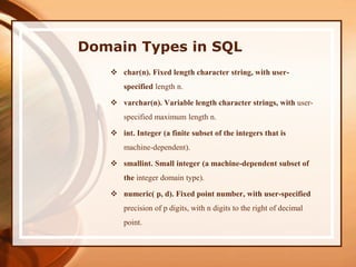 Domain Types in SQL
 char(n). Fixed length character string, with user-
specified length n.
 varchar(n). Variable length character strings, with user-
specified maximum length n.
 int. Integer (a finite subset of the integers that is
machine-dependent).
 smallint. Small integer (a machine-dependent subset of
the integer domain type).
 numeric( p, d). Fixed point number, with user-specified
precision of p digits, with n digits to the right of decimal
point.
 