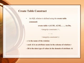 Create Table Construct
• An SQL relation is defined using the create table
command:
create table r (A1 D1, A2 D2, . . . , An Dn,
<integrity-constraint l >,
. . .,
<integrity-constraint>)
– r is the name of the relation
– each Ai is an attribute name in the schema of relation r
– Di is the data type of values in the domain of attribute Ai
 