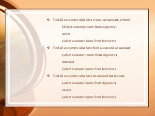  Find all customers who have a loan, an account, or both:
(Select customer-name from depositor)
union
(select customer-name from borrower)
 Find all customers who have both a loan and an account
(select customer- name from depositor)
intersect
(select customer-name from borrower)
 Find all customers who have an account but no loan.
(select customer-name from depositor)
except
(select customer-name from borrower)
 