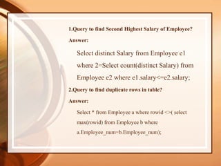 1.Query to find Second Highest Salary of Employee?
Answer:
Select distinct Salary from Employee e1
where 2=Select count(distinct Salary) from
Employee e2 where e1.salary<=e2.salary;
2.Query to find duplicate rows in table?
Answer:
Select * from Employee a where rowid <>( select
max(rowid) from Employee b where
a.Employee_num=b.Employee_num);
 