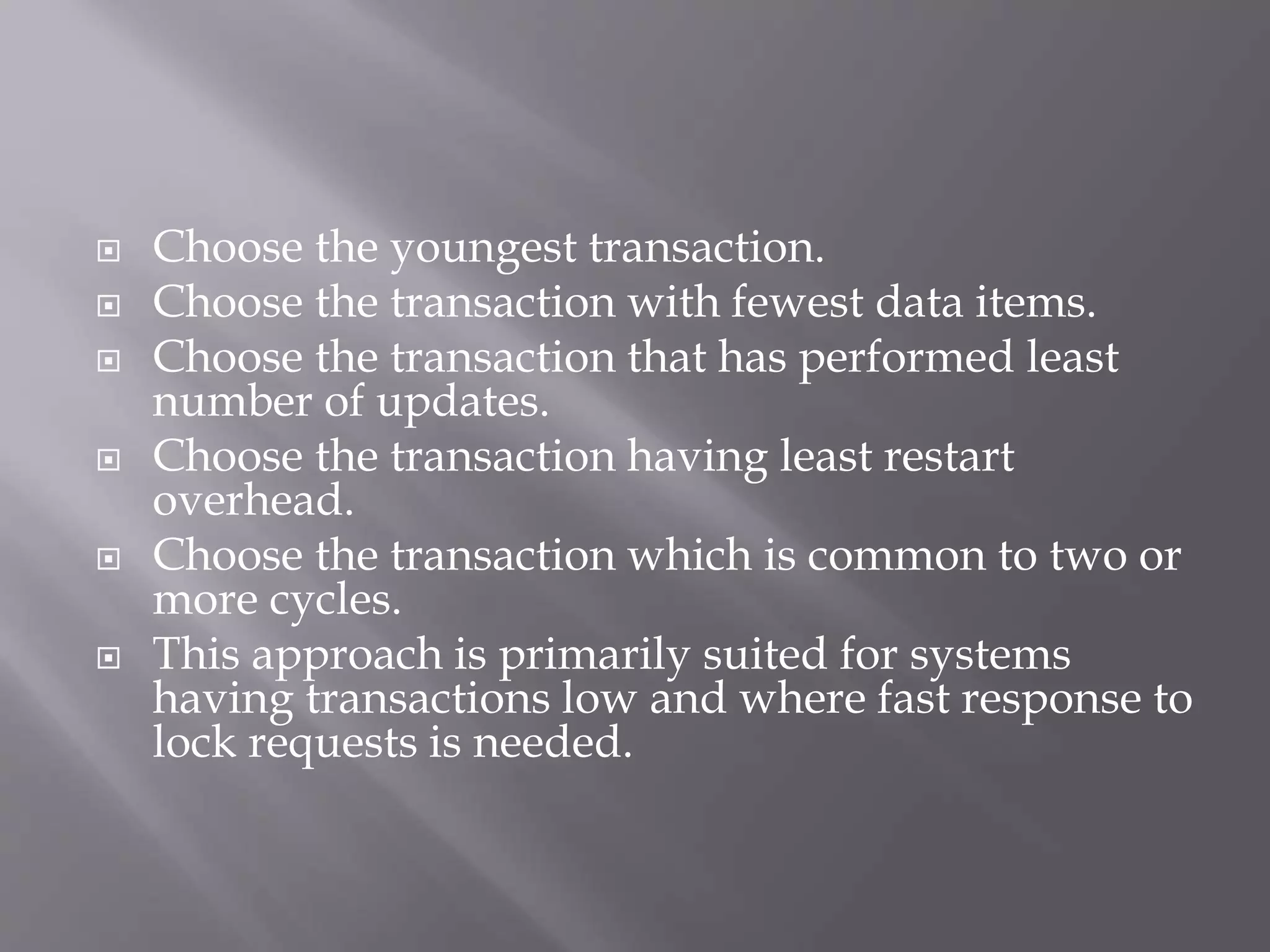  Choose the youngest transaction.
 Choose the transaction with fewest data items.
 Choose the transaction that has performed least
number of updates.
 Choose the transaction having least restart
overhead.
 Choose the transaction which is common to two or
more cycles.
 This approach is primarily suited for systems
having transactions low and where fast response to
lock requests is needed.
 