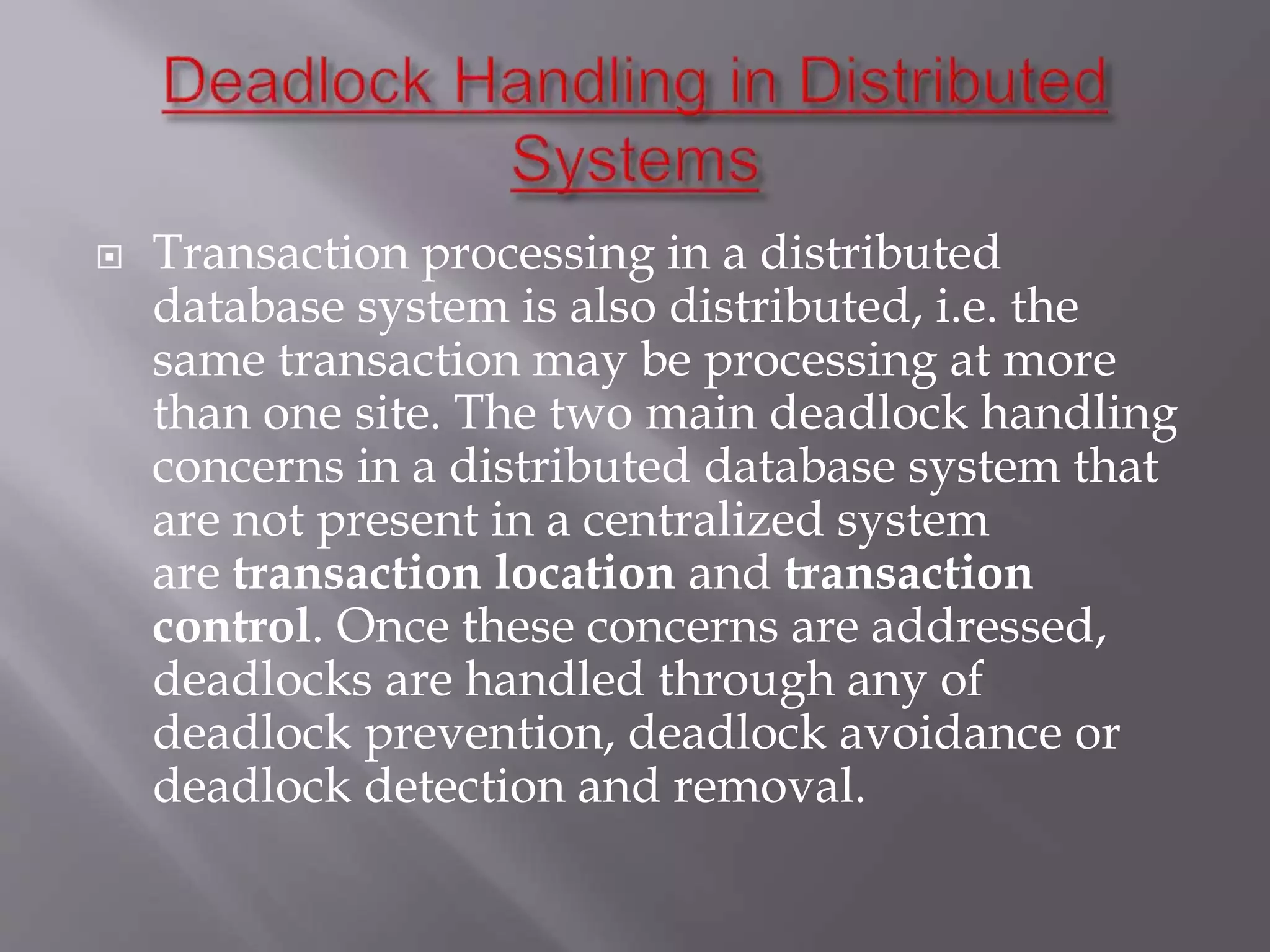  Transaction processing in a distributed
database system is also distributed, i.e. the
same transaction may be processing at more
than one site. The two main deadlock handling
concerns in a distributed database system that
are not present in a centralized system
are transaction location and transaction
control. Once these concerns are addressed,
deadlocks are handled through any of
deadlock prevention, deadlock avoidance or
deadlock detection and removal.
 