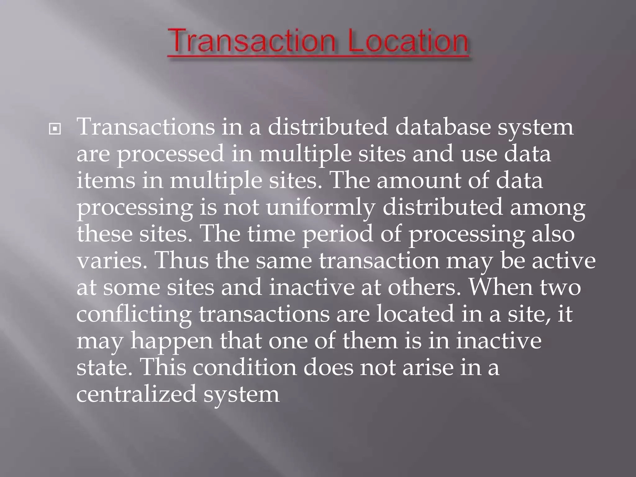  Transactions in a distributed database system
are processed in multiple sites and use data
items in multiple sites. The amount of data
processing is not uniformly distributed among
these sites. The time period of processing also
varies. Thus the same transaction may be active
at some sites and inactive at others. When two
conflicting transactions are located in a site, it
may happen that one of them is in inactive
state. This condition does not arise in a
centralized system
 
