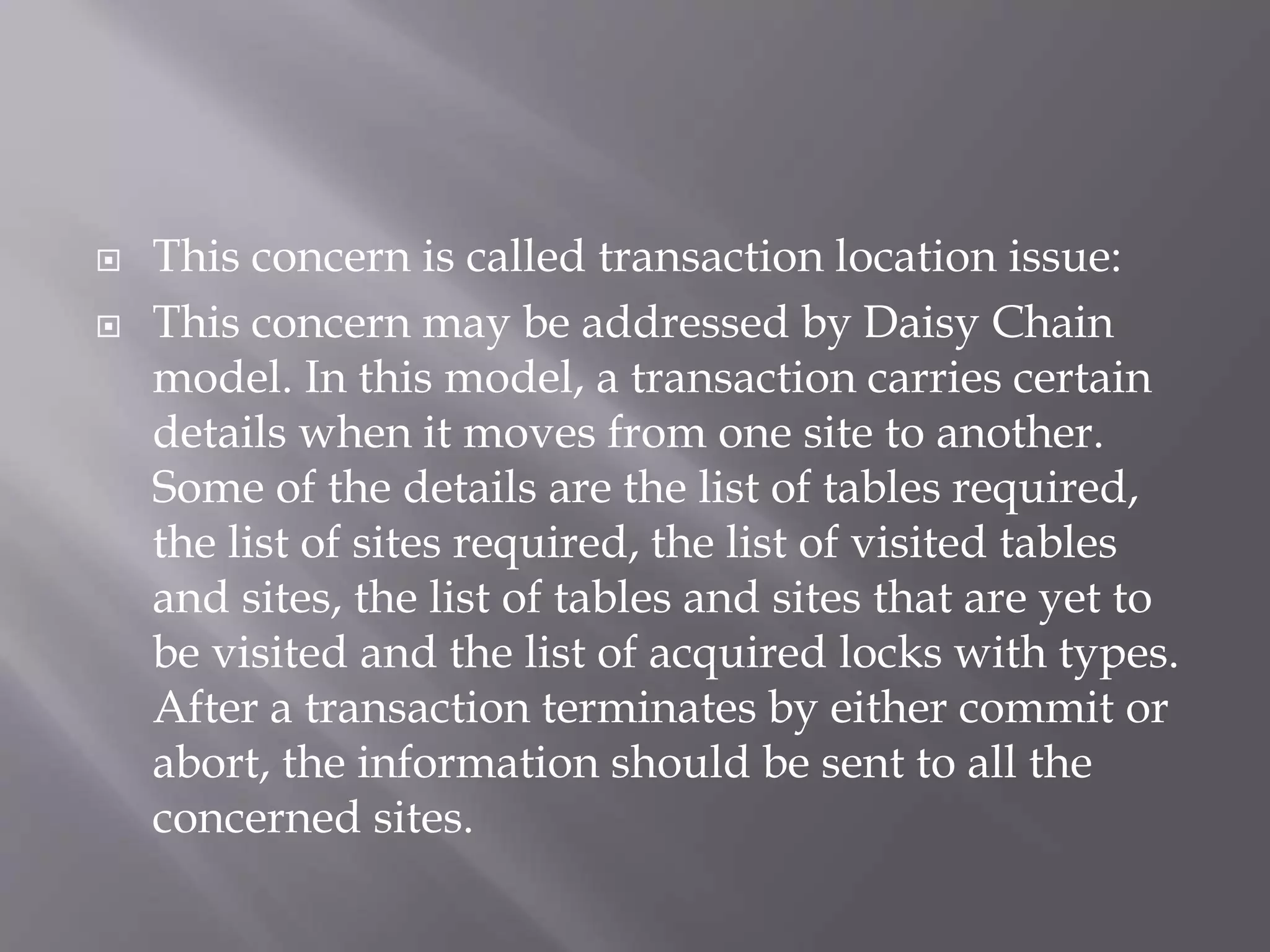  This concern is called transaction location issue:
 This concern may be addressed by Daisy Chain
model. In this model, a transaction carries certain
details when it moves from one site to another.
Some of the details are the list of tables required,
the list of sites required, the list of visited tables
and sites, the list of tables and sites that are yet to
be visited and the list of acquired locks with types.
After a transaction terminates by either commit or
abort, the information should be sent to all the
concerned sites.
 
