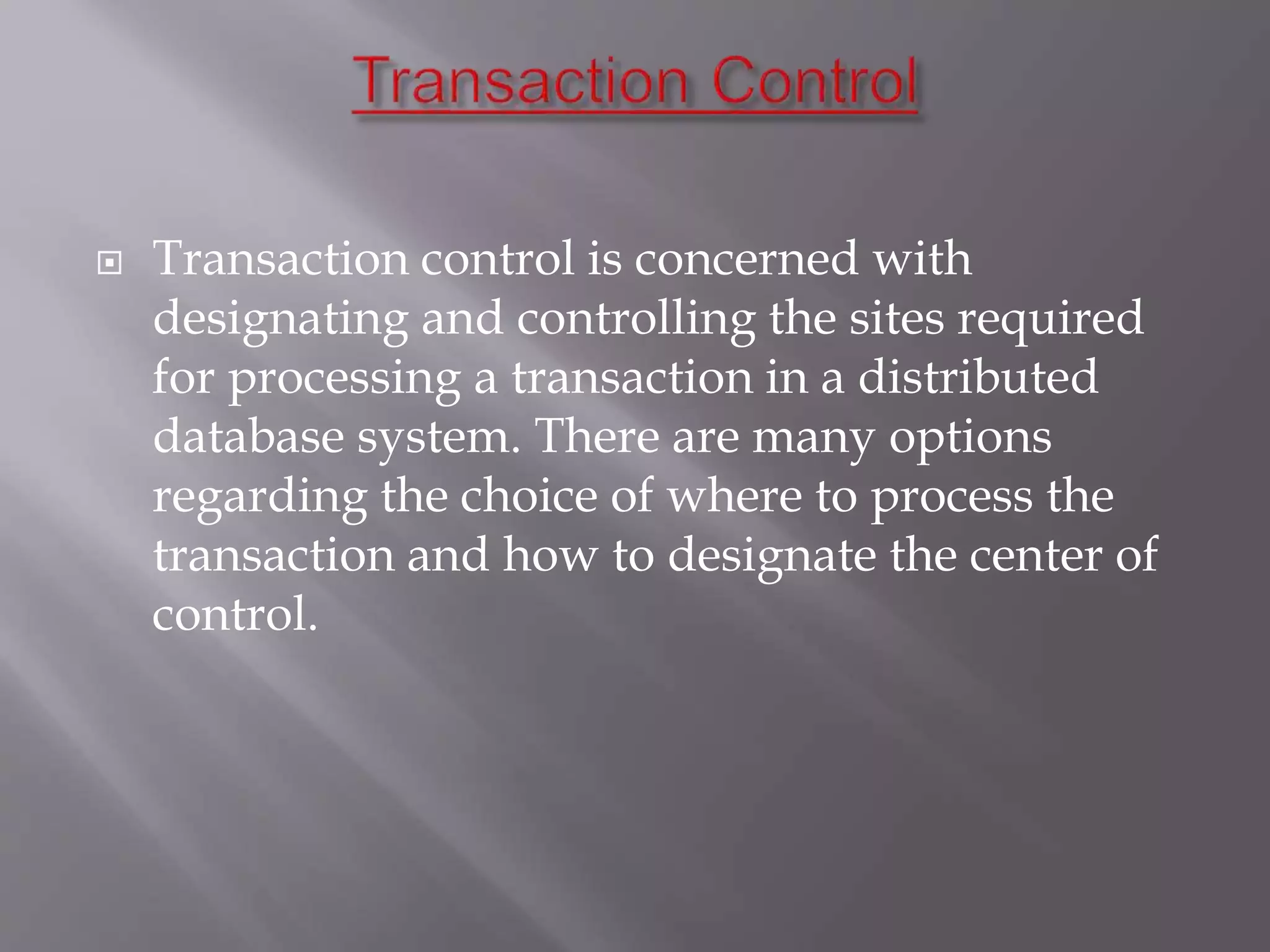  Transaction control is concerned with
designating and controlling the sites required
for processing a transaction in a distributed
database system. There are many options
regarding the choice of where to process the
transaction and how to designate the center of
control.
 
