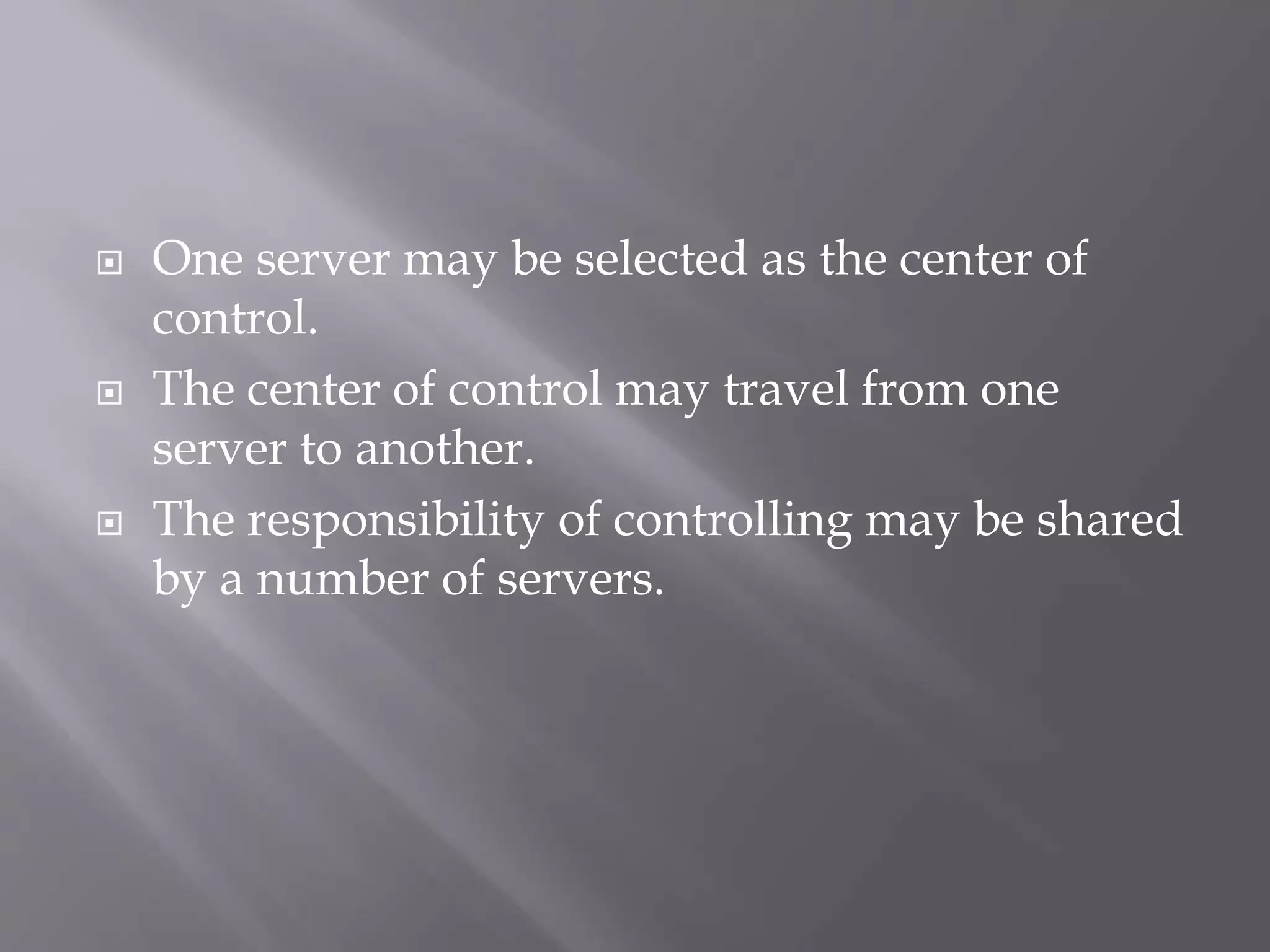 One server may be selected as the center of
control.
 The center of control may travel from one
server to another.
 The responsibility of controlling may be shared
by a number of servers.
 