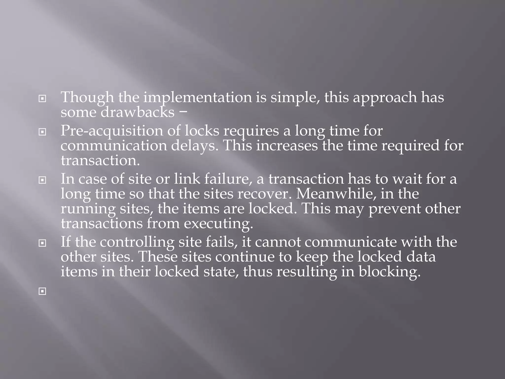  Though the implementation is simple, this approach has
some drawbacks −
 Pre-acquisition of locks requires a long time for
communication delays. This increases the time required for
transaction.
 In case of site or link failure, a transaction has to wait for a
long time so that the sites recover. Meanwhile, in the
running sites, the items are locked. This may prevent other
transactions from executing.
 If the controlling site fails, it cannot communicate with the
other sites. These sites continue to keep the locked data
items in their locked state, thus resulting in blocking.

 