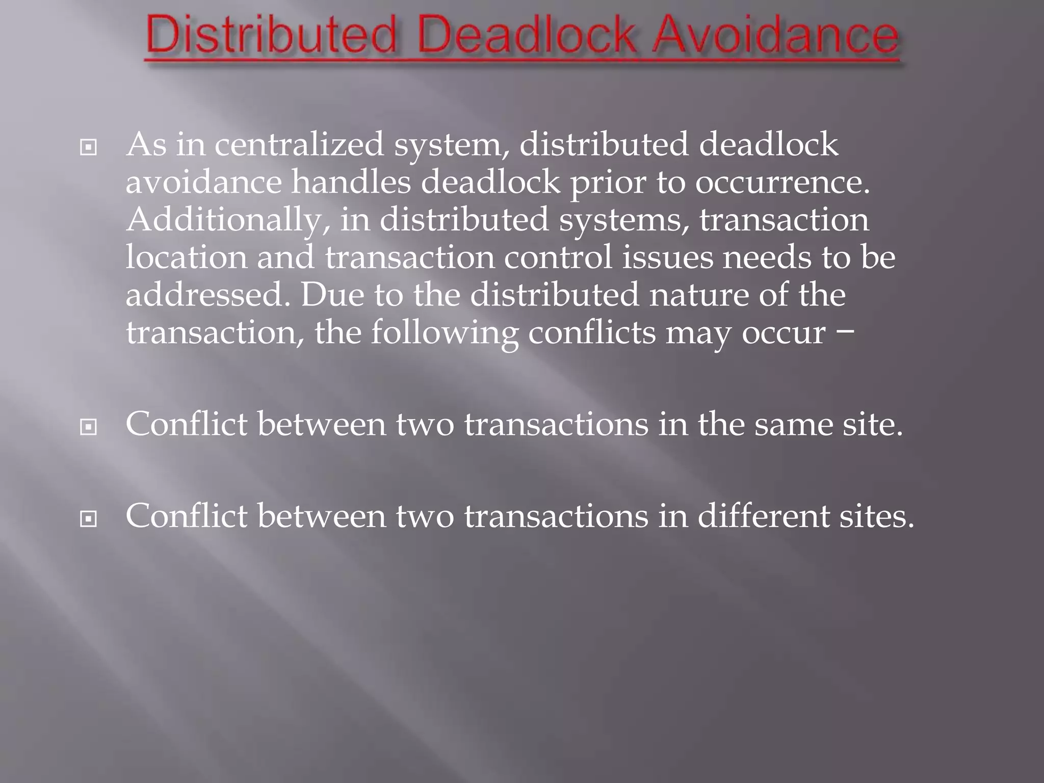  As in centralized system, distributed deadlock
avoidance handles deadlock prior to occurrence.
Additionally, in distributed systems, transaction
location and transaction control issues needs to be
addressed. Due to the distributed nature of the
transaction, the following conflicts may occur −
 Conflict between two transactions in the same site.
 Conflict between two transactions in different sites.
 