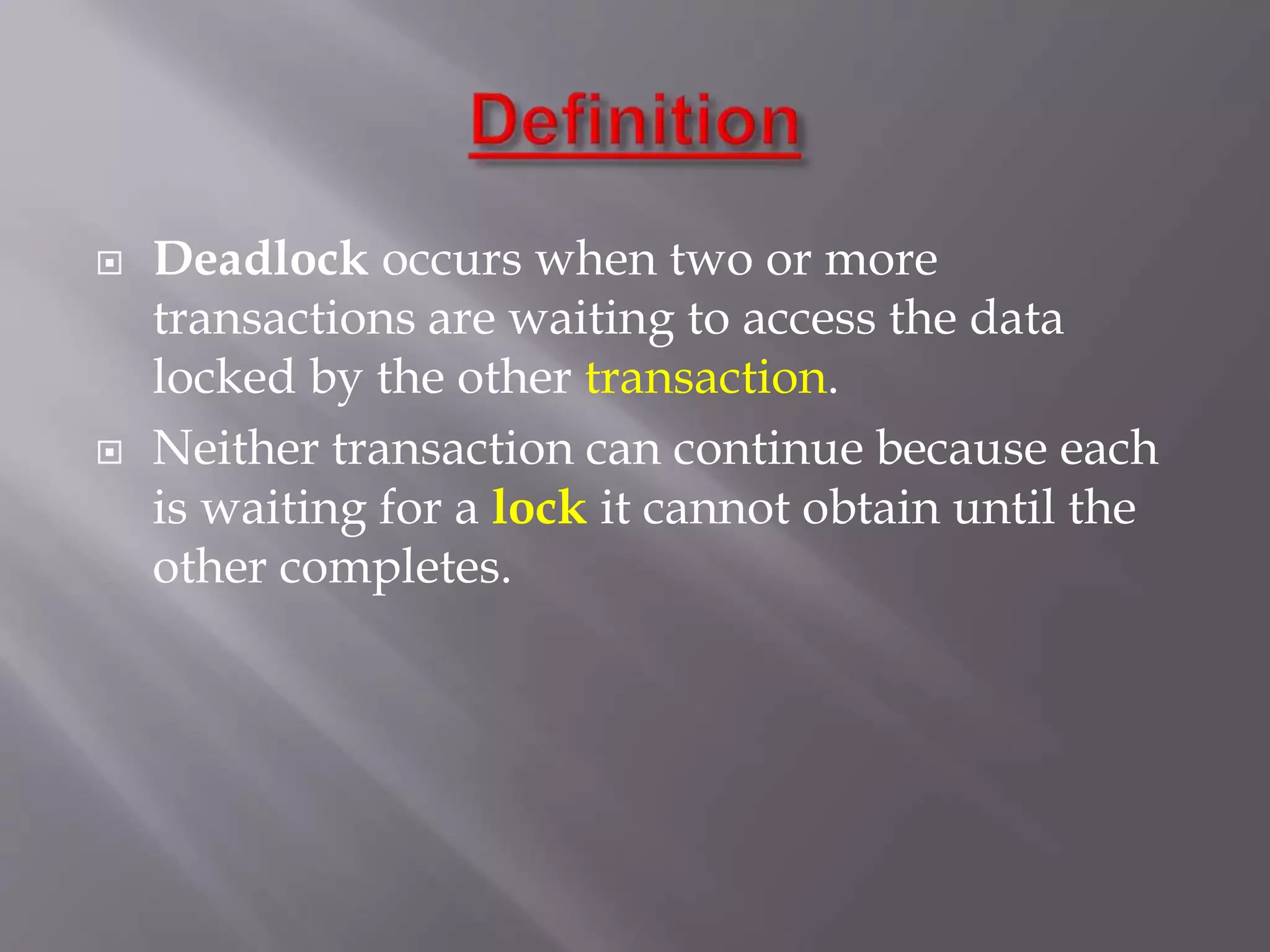  Deadlock occurs when two or more
transactions are waiting to access the data
locked by the other transaction.
 Neither transaction can continue because each
is waiting for a lock it cannot obtain until the
other completes.
 