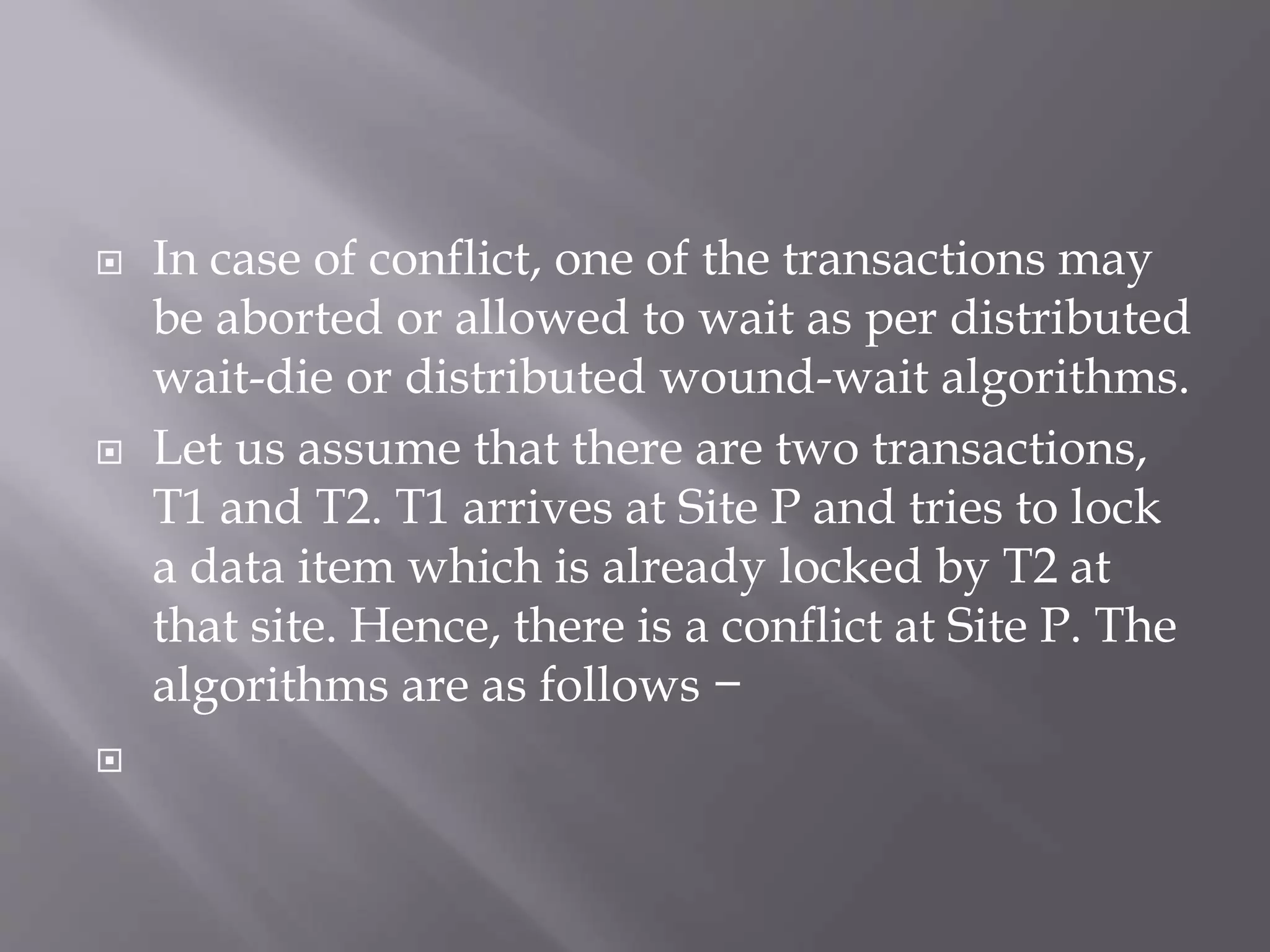  In case of conflict, one of the transactions may
be aborted or allowed to wait as per distributed
wait-die or distributed wound-wait algorithms.
 Let us assume that there are two transactions,
T1 and T2. T1 arrives at Site P and tries to lock
a data item which is already locked by T2 at
that site. Hence, there is a conflict at Site P. The
algorithms are as follows −

 