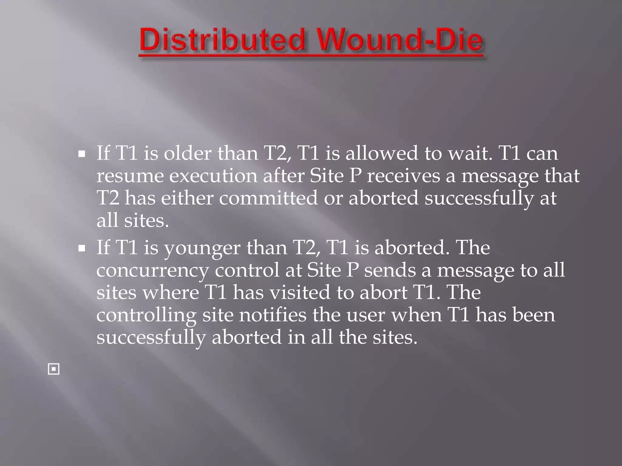  If T1 is older than T2, T1 is allowed to wait. T1 can
resume execution after Site P receives a message that
T2 has either committed or aborted successfully at
all sites.
 If T1 is younger than T2, T1 is aborted. The
concurrency control at Site P sends a message to all
sites where T1 has visited to abort T1. The
controlling site notifies the user when T1 has been
successfully aborted in all the sites.

 