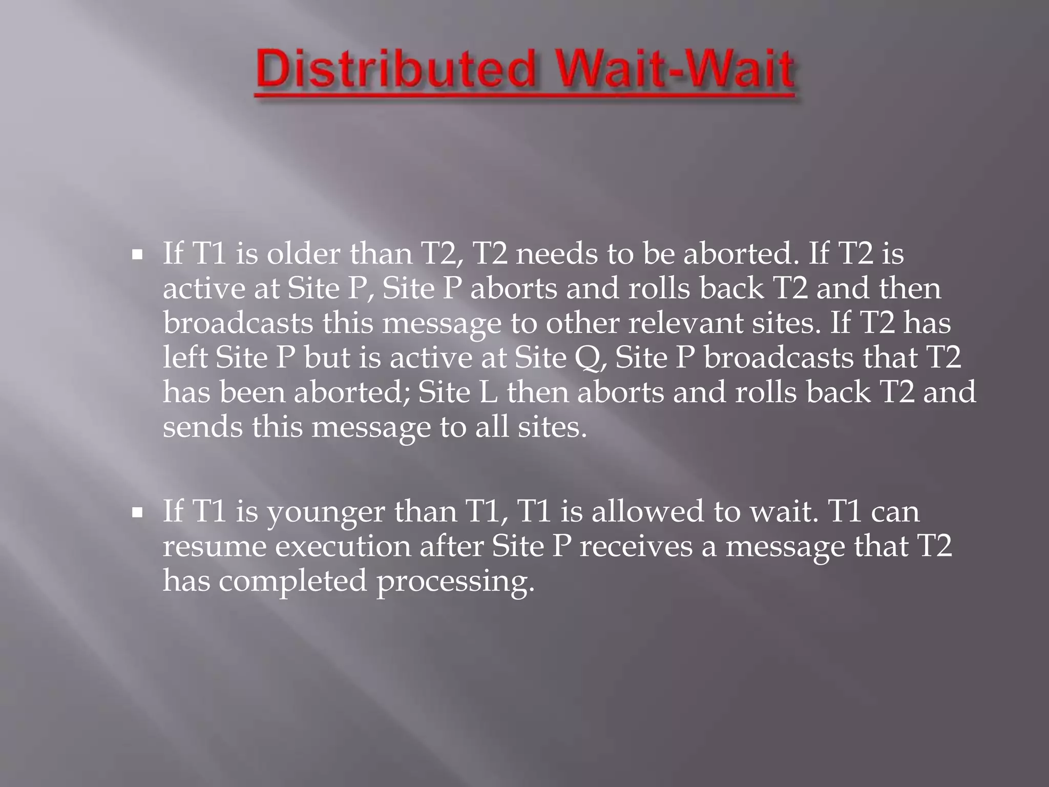  If T1 is older than T2, T2 needs to be aborted. If T2 is
active at Site P, Site P aborts and rolls back T2 and then
broadcasts this message to other relevant sites. If T2 has
left Site P but is active at Site Q, Site P broadcasts that T2
has been aborted; Site L then aborts and rolls back T2 and
sends this message to all sites.
 If T1 is younger than T1, T1 is allowed to wait. T1 can
resume execution after Site P receives a message that T2
has completed processing.
 