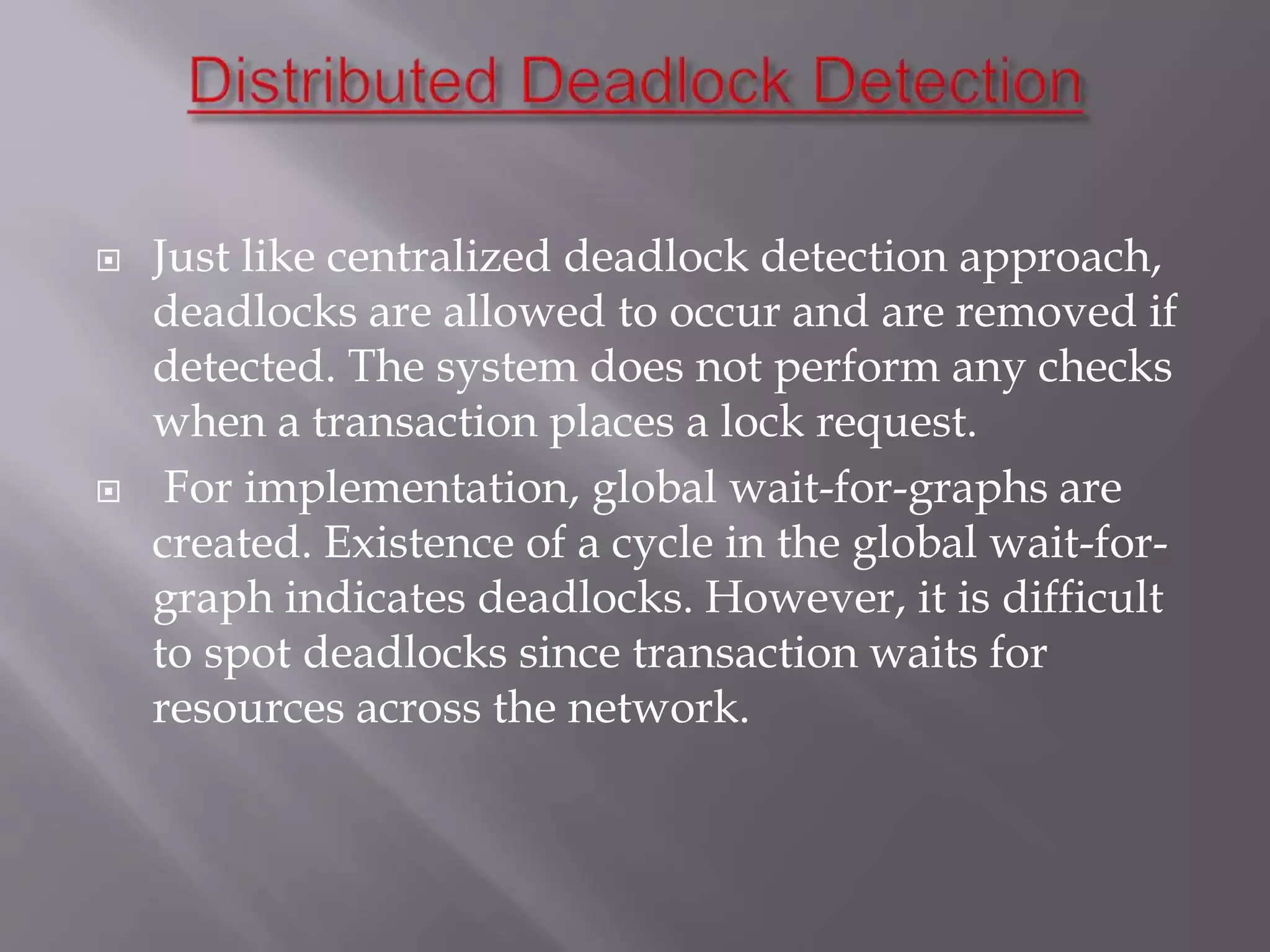  Just like centralized deadlock detection approach,
deadlocks are allowed to occur and are removed if
detected. The system does not perform any checks
when a transaction places a lock request.
 For implementation, global wait-for-graphs are
created. Existence of a cycle in the global wait-for-
graph indicates deadlocks. However, it is difficult
to spot deadlocks since transaction waits for
resources across the network.
 