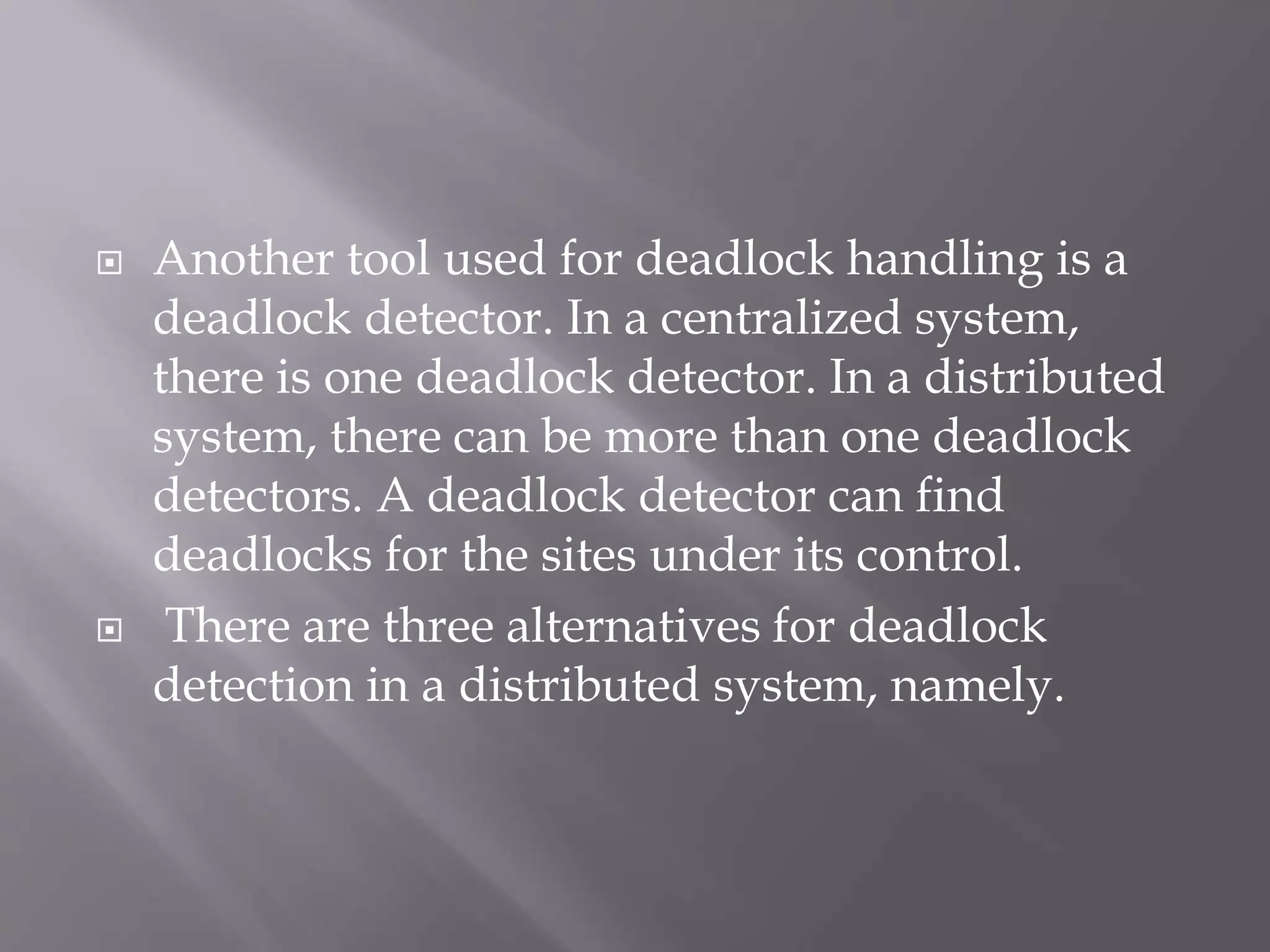  Another tool used for deadlock handling is a
deadlock detector. In a centralized system,
there is one deadlock detector. In a distributed
system, there can be more than one deadlock
detectors. A deadlock detector can find
deadlocks for the sites under its control.
 There are three alternatives for deadlock
detection in a distributed system, namely.
 