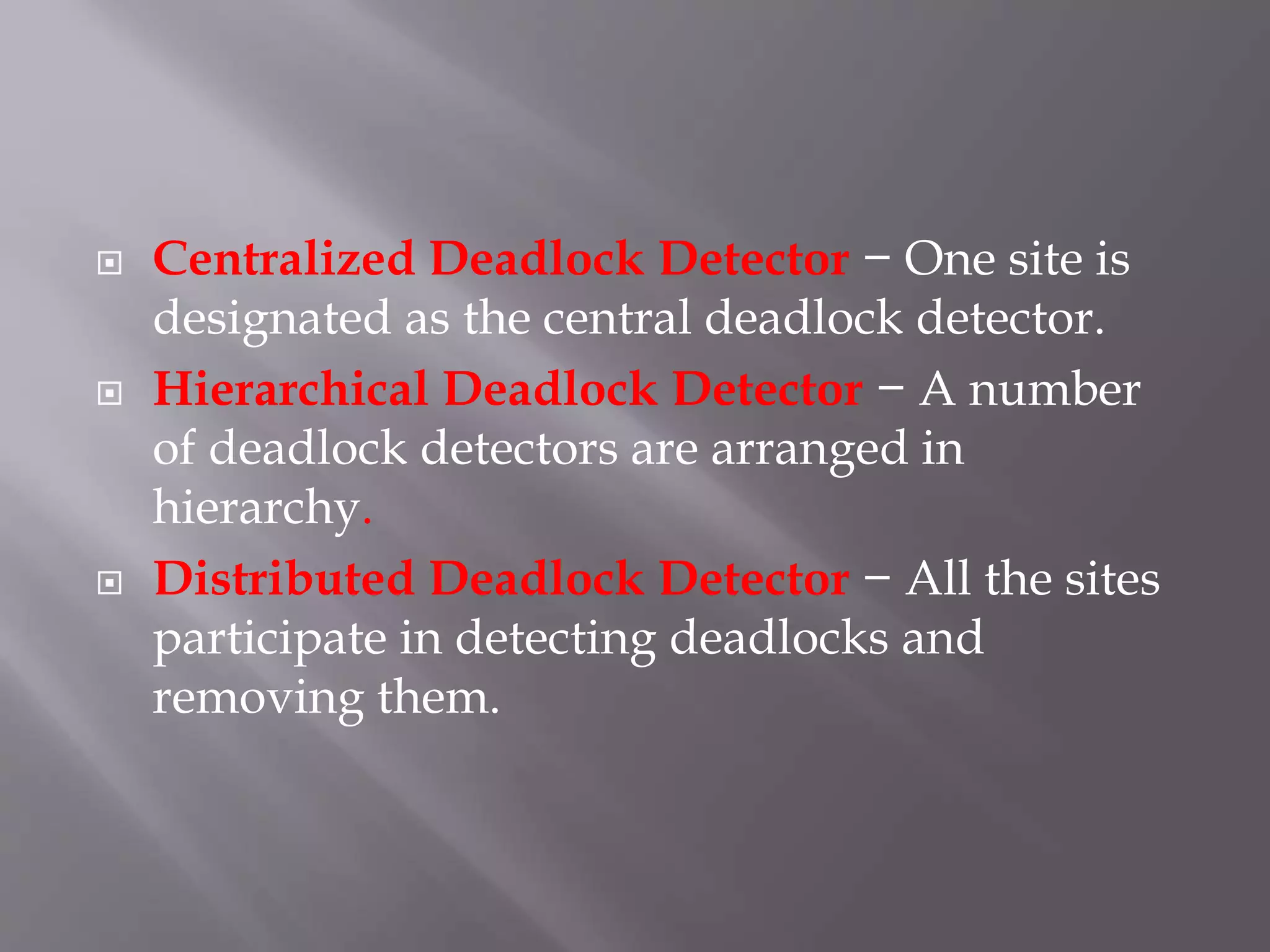  Centralized Deadlock Detector − One site is
designated as the central deadlock detector.
 Hierarchical Deadlock Detector − A number
of deadlock detectors are arranged in
hierarchy.
 Distributed Deadlock Detector − All the sites
participate in detecting deadlocks and
removing them.
 