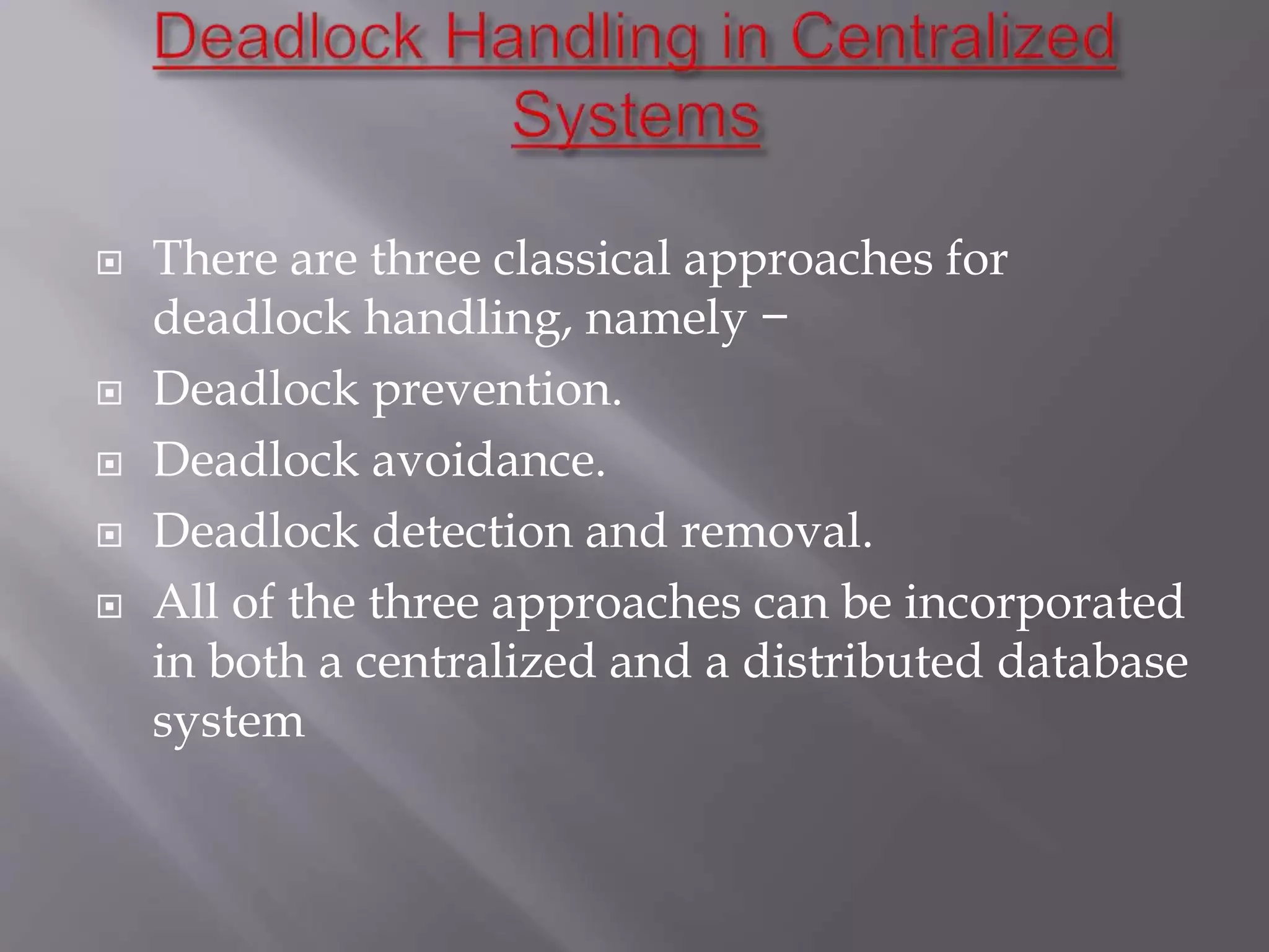  There are three classical approaches for
deadlock handling, namely −
 Deadlock prevention.
 Deadlock avoidance.
 Deadlock detection and removal.
 All of the three approaches can be incorporated
in both a centralized and a distributed database
system
 