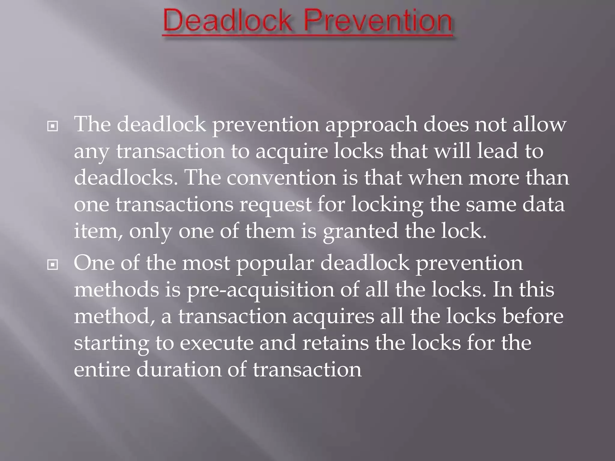  The deadlock prevention approach does not allow
any transaction to acquire locks that will lead to
deadlocks. The convention is that when more than
one transactions request for locking the same data
item, only one of them is granted the lock.
 One of the most popular deadlock prevention
methods is pre-acquisition of all the locks. In this
method, a transaction acquires all the locks before
starting to execute and retains the locks for the
entire duration of transaction
 