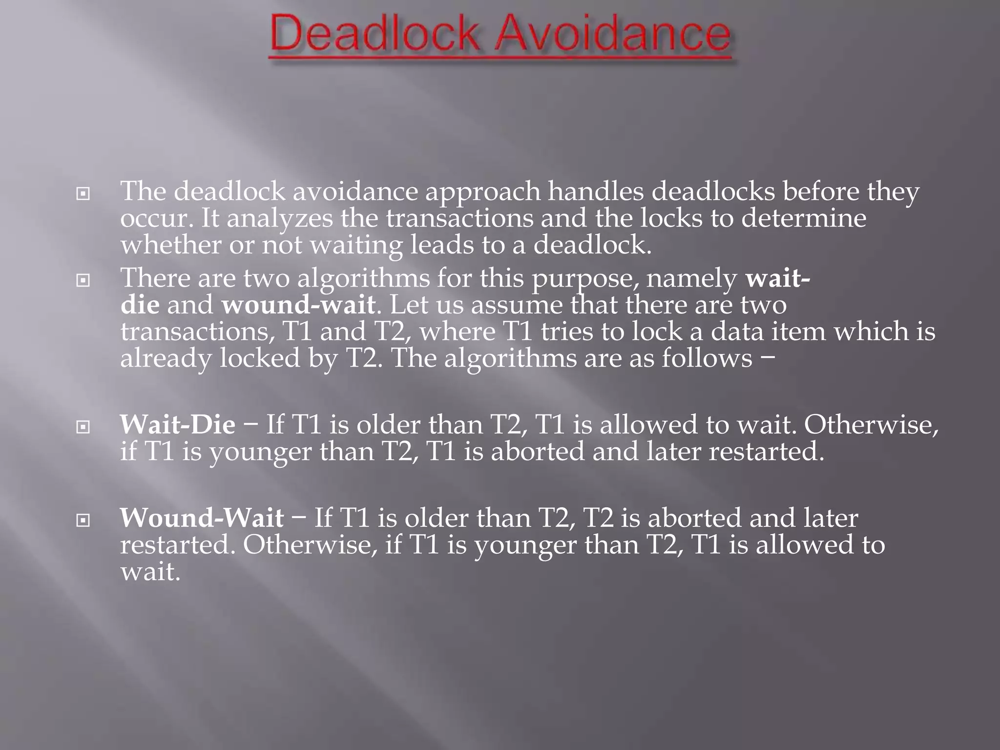  The deadlock avoidance approach handles deadlocks before they
occur. It analyzes the transactions and the locks to determine
whether or not waiting leads to a deadlock.
 There are two algorithms for this purpose, namely wait-
die and wound-wait. Let us assume that there are two
transactions, T1 and T2, where T1 tries to lock a data item which is
already locked by T2. The algorithms are as follows −
 Wait-Die − If T1 is older than T2, T1 is allowed to wait. Otherwise,
if T1 is younger than T2, T1 is aborted and later restarted.
 Wound-Wait − If T1 is older than T2, T2 is aborted and later
restarted. Otherwise, if T1 is younger than T2, T1 is allowed to
wait.
 