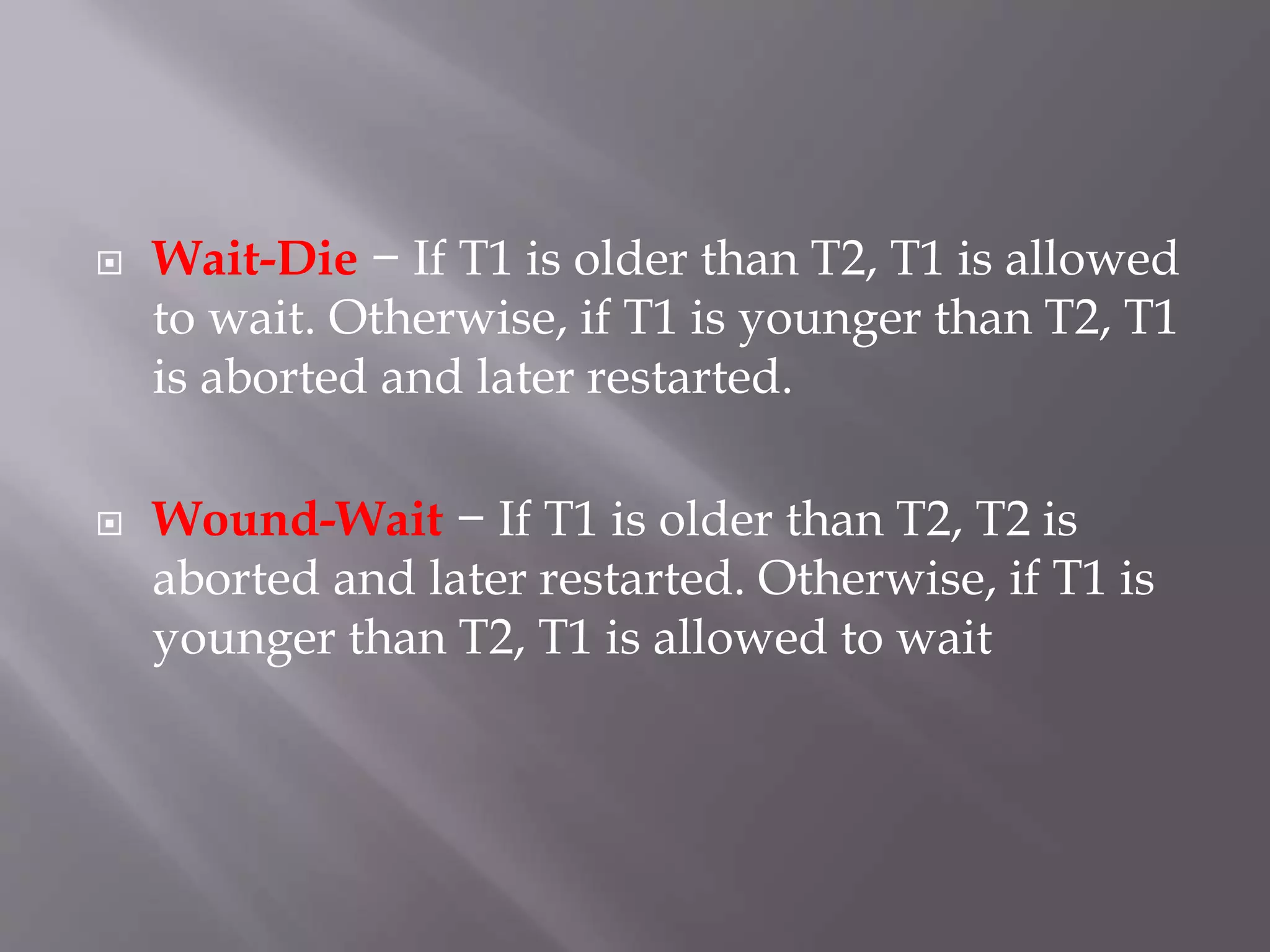  Wait-Die − If T1 is older than T2, T1 is allowed
to wait. Otherwise, if T1 is younger than T2, T1
is aborted and later restarted.
 Wound-Wait − If T1 is older than T2, T2 is
aborted and later restarted. Otherwise, if T1 is
younger than T2, T1 is allowed to wait
 