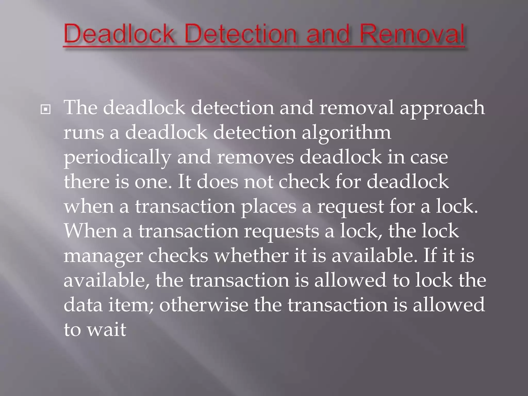  The deadlock detection and removal approach
runs a deadlock detection algorithm
periodically and removes deadlock in case
there is one. It does not check for deadlock
when a transaction places a request for a lock.
When a transaction requests a lock, the lock
manager checks whether it is available. If it is
available, the transaction is allowed to lock the
data item; otherwise the transaction is allowed
to wait
 