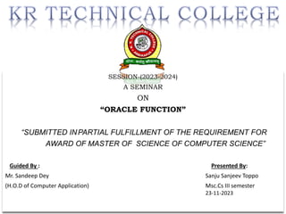 SESSION-(2023-2024)
A SEMINAR
ON
“ORACLE FUNCTION”
“SUBMITTED INPARTIAL FULFILLMENT OF THE REQUIREMENT FOR
AWARD OF MASTER OF SCIENCE OF COMPUTER SCIENCE”
Guided By : Presented By:
Mr. Sandeep Dey Sanju Sanjeev Toppo
(H.O.D of Computer Application) Msc.Cs III semester
23-11-2023
 