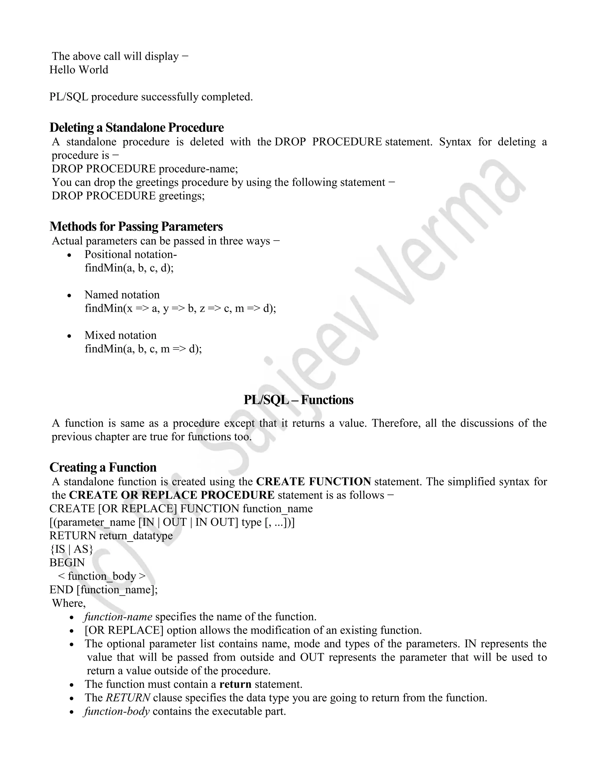 The above call will display − Hello World PL/SQL procedure successfully completed. Deleting a Standalone Procedure A standalone procedure is deleted with the DROP PROCEDURE statement. Syntax for deleting a procedure is − DROP PROCEDURE procedure-name; You can drop the greetings procedure by using the following statement − DROP PROCEDURE greetings; Methods for Passing Parameters Actual parameters can be passed in three ways −  Positional notation- findMin(a, b, c, d);  Named notation findMin(x => a, y => b, z => c, m => d);  Mixed notation findMin(a, b, c, m => d); PL/SQL – Functions A function is same as a procedure except that it returns a value. Therefore, all the discussions of the previous chapter are true for functions too. Creating a Function A standalone function is created using the CREATE FUNCTION statement. The simplified syntax for the CREATE OR REPLACE PROCEDURE statement is as follows − CREATE [OR REPLACE] FUNCTION function_name [(parameter_name [IN | OUT | IN OUT] type [, ...])] RETURN return_datatype {IS | AS} BEGIN < function_body > END [function_name]; Where,  function-name specifies the name of the function.  [OR REPLACE] option allows the modification of an existing function.  The optional parameter list contains name, mode and types of the parameters. IN represents the value that will be passed from outside and OUT represents the parameter that will be used to return a value outside of the procedure.  The function must contain a return statement.  The RETURN clause specifies the data type you are going to return from the function.  function-body contains the executable part. 