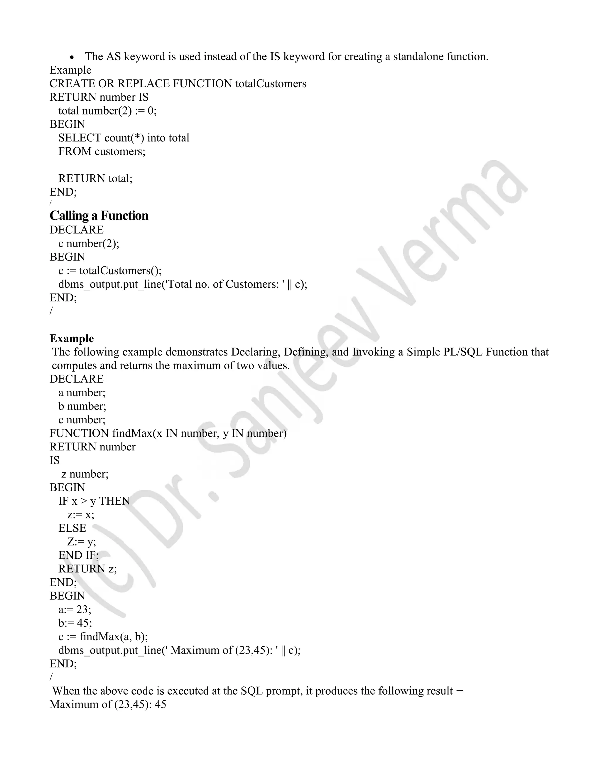  The AS keyword is used instead of the IS keyword for creating a standalone function. Example CREATE OR REPLACE FUNCTION totalCustomers RETURN number IS total number(2) := 0; BEGIN SELECT count(*) into total FROM customers; RETURN total; END; / Calling a Function DECLARE c number(2); BEGIN c := totalCustomers(); dbms_output.put_line('Total no. of Customers: ' || c); END; / Example The following example demonstrates Declaring, Defining, and Invoking a Simple PL/SQL Function that computes and returns the maximum of two values. DECLARE a number; b number; c number; FUNCTION findMax(x IN number, y IN number) RETURN number IS z number; BEGIN IF x > y THEN z:= x; ELSE Z:= y; END IF; RETURN z; END; BEGIN a:= 23; b:= 45; c := findMax(a, b); dbms_output.put_line(' Maximum of (23,45): ' || c); END; / When the above code is executed at the SQL prompt, it produces the following result − Maximum of (23,45): 45 