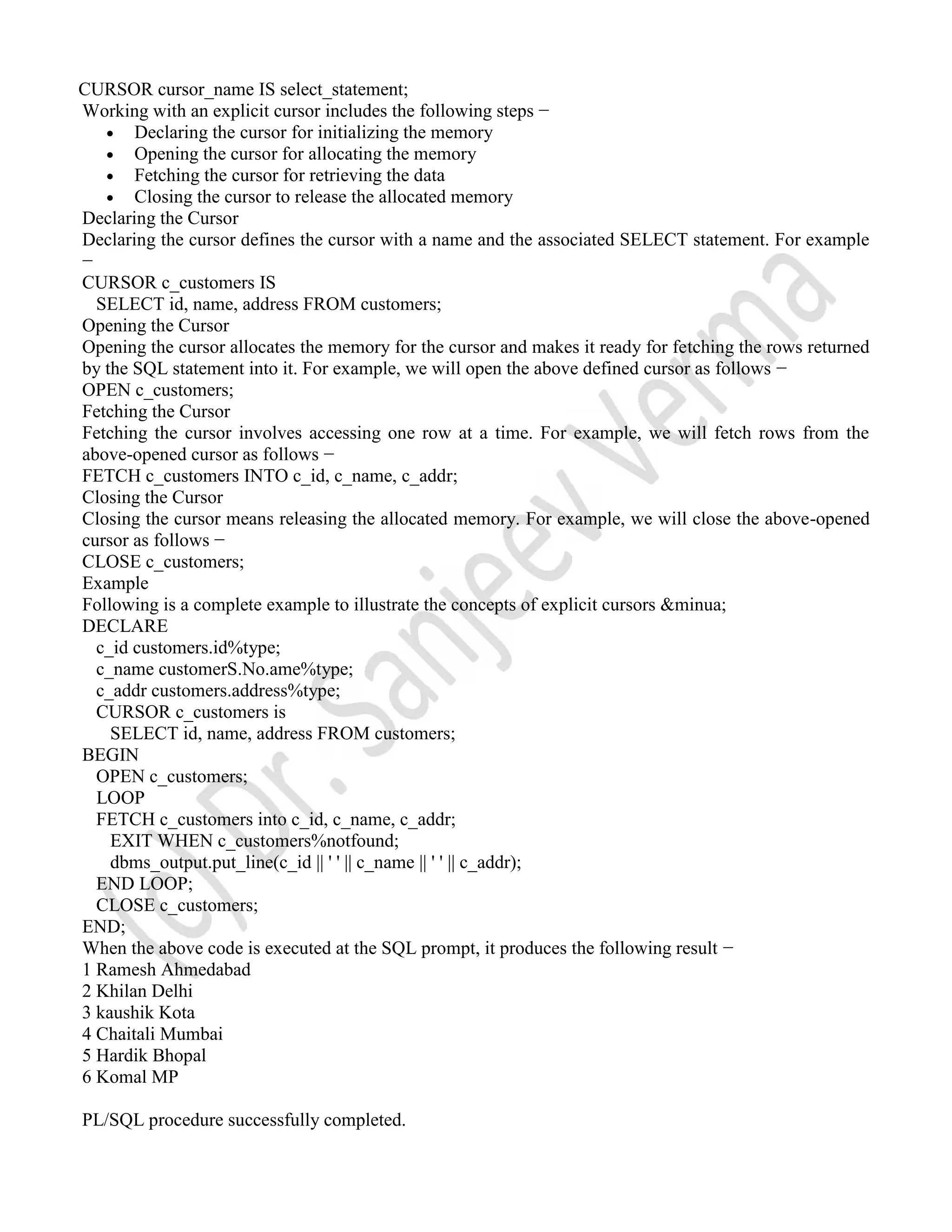 CURSOR cursor_name IS select_statement; Working with an explicit cursor includes the following steps −  Declaring the cursor for initializing the memory  Opening the cursor for allocating the memory  Fetching the cursor for retrieving the data  Closing the cursor to release the allocated memory Declaring the Cursor Declaring the cursor defines the cursor with a name and the associated SELECT statement. For example − CURSOR c_customers IS SELECT id, name, address FROM customers; Opening the Cursor Opening the cursor allocates the memory for the cursor and makes it ready for fetching the rows returned by the SQL statement into it. For example, we will open the above defined cursor as follows − OPEN c_customers; Fetching the Cursor Fetching the cursor involves accessing one row at a time. For example, we will fetch rows from the above-opened cursor as follows − FETCH c_customers INTO c_id, c_name, c_addr; Closing the Cursor Closing the cursor means releasing the allocated memory. For example, we will close the above-opened cursor as follows − CLOSE c_customers; Example Following is a complete example to illustrate the concepts of explicit cursors &minua; DECLARE c_id customers.id%type; c_name customerS.No.ame%type; c_addr customers.address%type; CURSOR c_customers is SELECT id, name, address FROM customers; BEGIN OPEN c_customers; LOOP FETCH c_customers into c_id, c_name, c_addr; EXIT WHEN c_customers%notfound; dbms_output.put_line(c_id || ' ' || c_name || ' ' || c_addr); END LOOP; CLOSE c_customers; END; When the above code is executed at the SQL prompt, it produces the following result − 1 Ramesh Ahmedabad 2 Khilan Delhi 3 kaushik Kota 4 Chaitali Mumbai 5 Hardik Bhopal 6 Komal MP PL/SQL procedure successfully completed. 