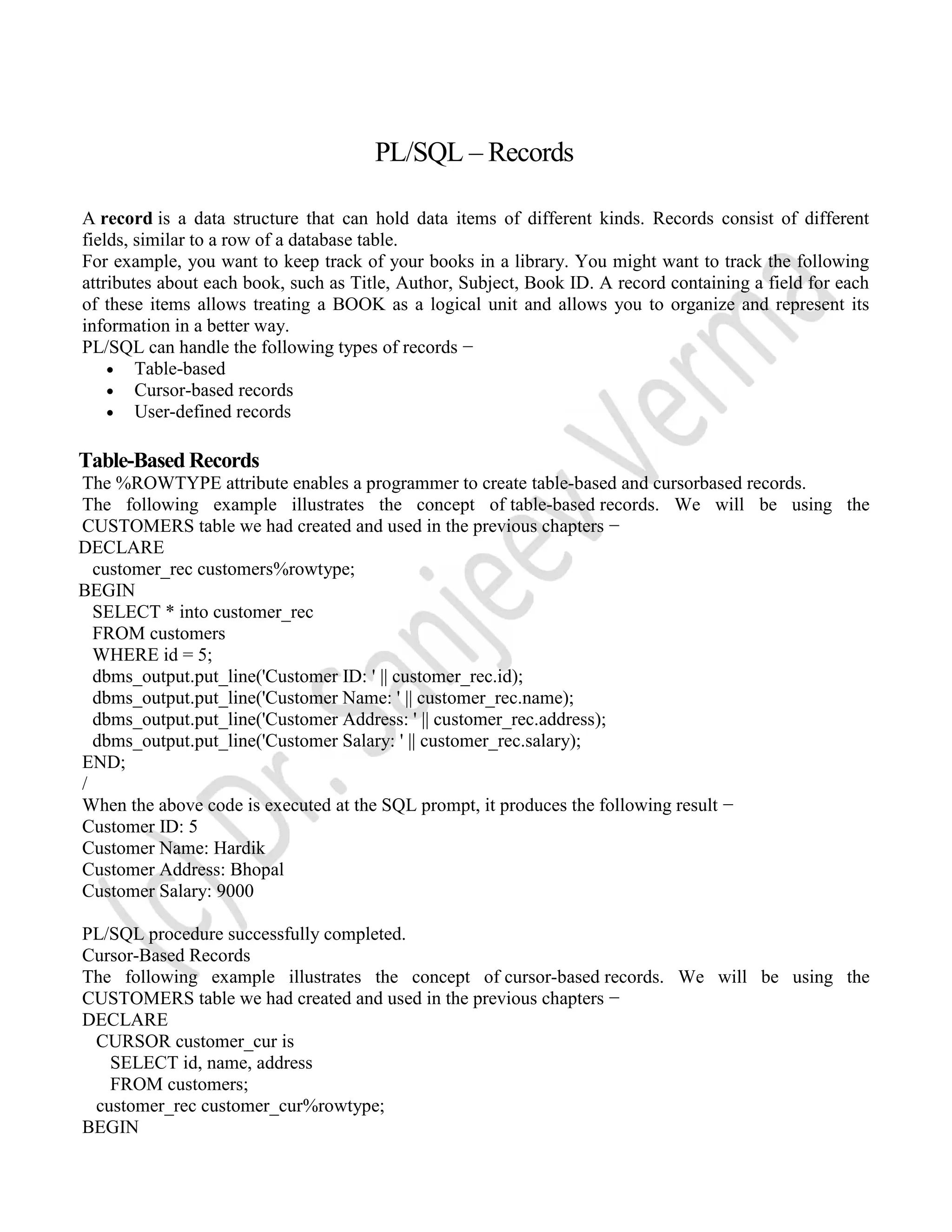 PL/SQL – Records A record is a data structure that can hold data items of different kinds. Records consist of different fields, similar to a row of a database table. For example, you want to keep track of your books in a library. You might want to track the following attributes about each book, such as Title, Author, Subject, Book ID. A record containing a field for each of these items allows treating a BOOK as a logical unit and allows you to organize and represent its information in a better way. PL/SQL can handle the following types of records −  Table-based  Cursor-based records  User-defined records Table-Based Records The %ROWTYPE attribute enables a programmer to create table-based and cursorbased records. The following example illustrates the concept of table-based records. We will be using the CUSTOMERS table we had created and used in the previous chapters − DECLARE customer_rec customers%rowtype; BEGIN SELECT * into customer_rec FROM customers WHERE id = 5; dbms_output.put_line('Customer ID: ' || customer_rec.id); dbms_output.put_line('Customer Name: ' || customer_rec.name); dbms_output.put_line('Customer Address: ' || customer_rec.address); dbms_output.put_line('Customer Salary: ' || customer_rec.salary); END; / When the above code is executed at the SQL prompt, it produces the following result − Customer ID: 5 Customer Name: Hardik Customer Address: Bhopal Customer Salary: 9000 PL/SQL procedure successfully completed. Cursor-Based Records The following example illustrates the concept of cursor-based records. We will be using the CUSTOMERS table we had created and used in the previous chapters − DECLARE CURSOR customer_cur is SELECT id, name, address FROM customers; customer_rec customer_cur%rowtype; BEGIN 