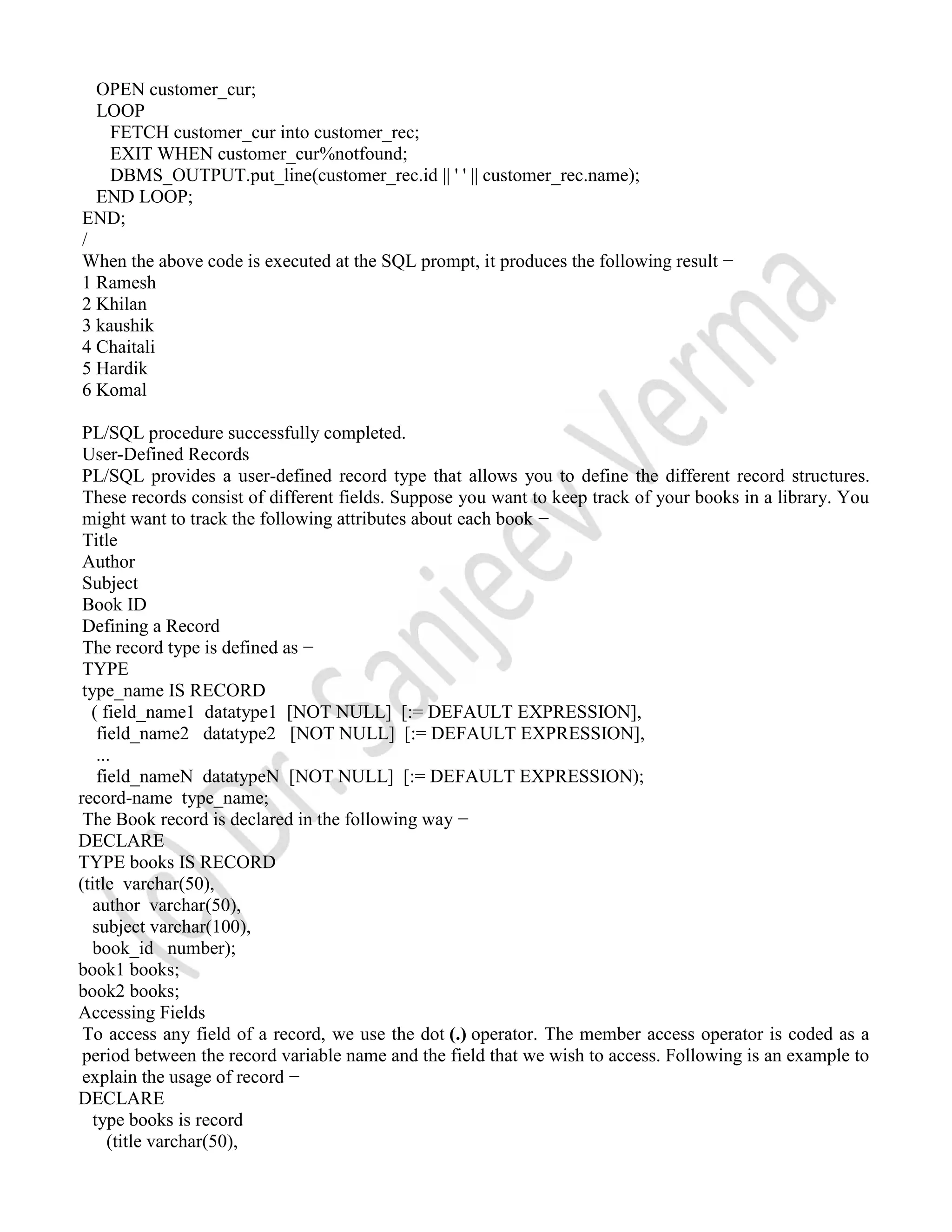 OPEN customer_cur; LOOP FETCH customer_cur into customer_rec; EXIT WHEN customer_cur%notfound; DBMS_OUTPUT.put_line(customer_rec.id || ' ' || customer_rec.name); END LOOP; END; / When the above code is executed at the SQL prompt, it produces the following result − 1 Ramesh 2 Khilan 3 kaushik 4 Chaitali 5 Hardik 6 Komal PL/SQL procedure successfully completed. User-Defined Records PL/SQL provides a user-defined record type that allows you to define the different record structures. These records consist of different fields. Suppose you want to keep track of your books in a library. You might want to track the following attributes about each book − Title Author Subject Book ID Defining a Record The record type is defined as − TYPE type_name IS RECORD ( field_name1 datatype1 [NOT NULL] [:= DEFAULT EXPRESSION], field_name2 datatype2 [NOT NULL] [:= DEFAULT EXPRESSION], ... field_nameN datatypeN [NOT NULL] [:= DEFAULT EXPRESSION); record-name type_name; The Book record is declared in the following way − DECLARE TYPE books IS RECORD (title varchar(50), author varchar(50), subject varchar(100), book_id number); book1 books; book2 books; Accessing Fields To access any field of a record, we use the dot (.) operator. The member access operator is coded as a period between the record variable name and the field that we wish to access. Following is an example to explain the usage of record − DECLARE type books is record (title varchar(50), 