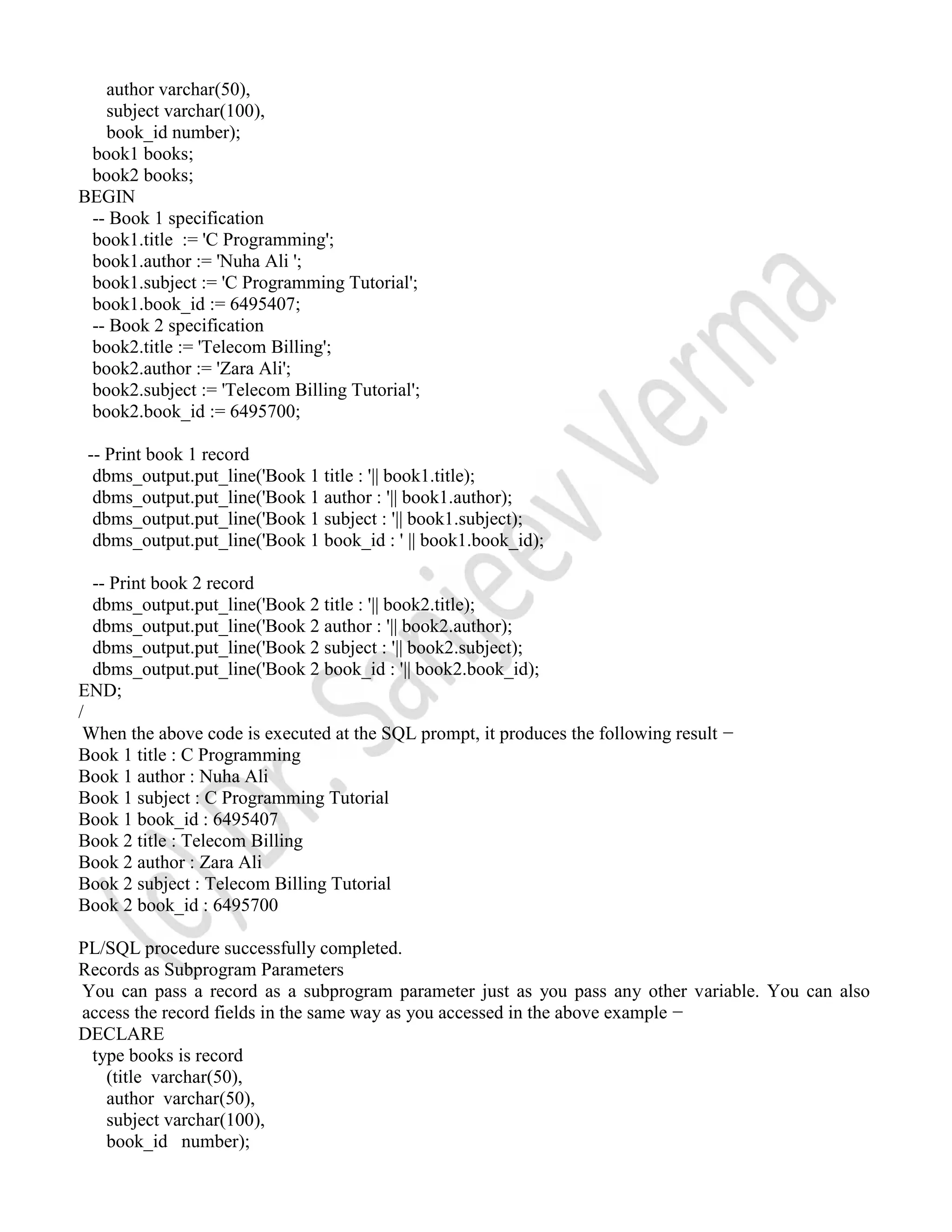 author varchar(50), subject varchar(100), book_id number); book1 books; book2 books; BEGIN -- Book 1 specification book1.title := 'C Programming'; book1.author := 'Nuha Ali '; book1.subject := 'C Programming Tutorial'; book1.book_id := 6495407; -- Book 2 specification book2.title := 'Telecom Billing'; book2.author := 'Zara Ali'; book2.subject := 'Telecom Billing Tutorial'; book2.book_id := 6495700; -- Print book 1 record dbms_output.put_line('Book 1 title : '|| book1.title); dbms_output.put_line('Book 1 author : '|| book1.author); dbms_output.put_line('Book 1 subject : '|| book1.subject); dbms_output.put_line('Book 1 book_id : ' || book1.book_id); -- Print book 2 record dbms_output.put_line('Book 2 title : '|| book2.title); dbms_output.put_line('Book 2 author : '|| book2.author); dbms_output.put_line('Book 2 subject : '|| book2.subject); dbms_output.put_line('Book 2 book_id : '|| book2.book_id); END; / When the above code is executed at the SQL prompt, it produces the following result − Book 1 title : C Programming Book 1 author : Nuha Ali Book 1 subject : C Programming Tutorial Book 1 book_id : 6495407 Book 2 title : Telecom Billing Book 2 author : Zara Ali Book 2 subject : Telecom Billing Tutorial Book 2 book_id : 6495700 PL/SQL procedure successfully completed. Records as Subprogram Parameters You can pass a record as a subprogram parameter just as you pass any other variable. You can also access the record fields in the same way as you accessed in the above example − DECLARE type books is record (title varchar(50), author varchar(50), subject varchar(100), book_id number); 
