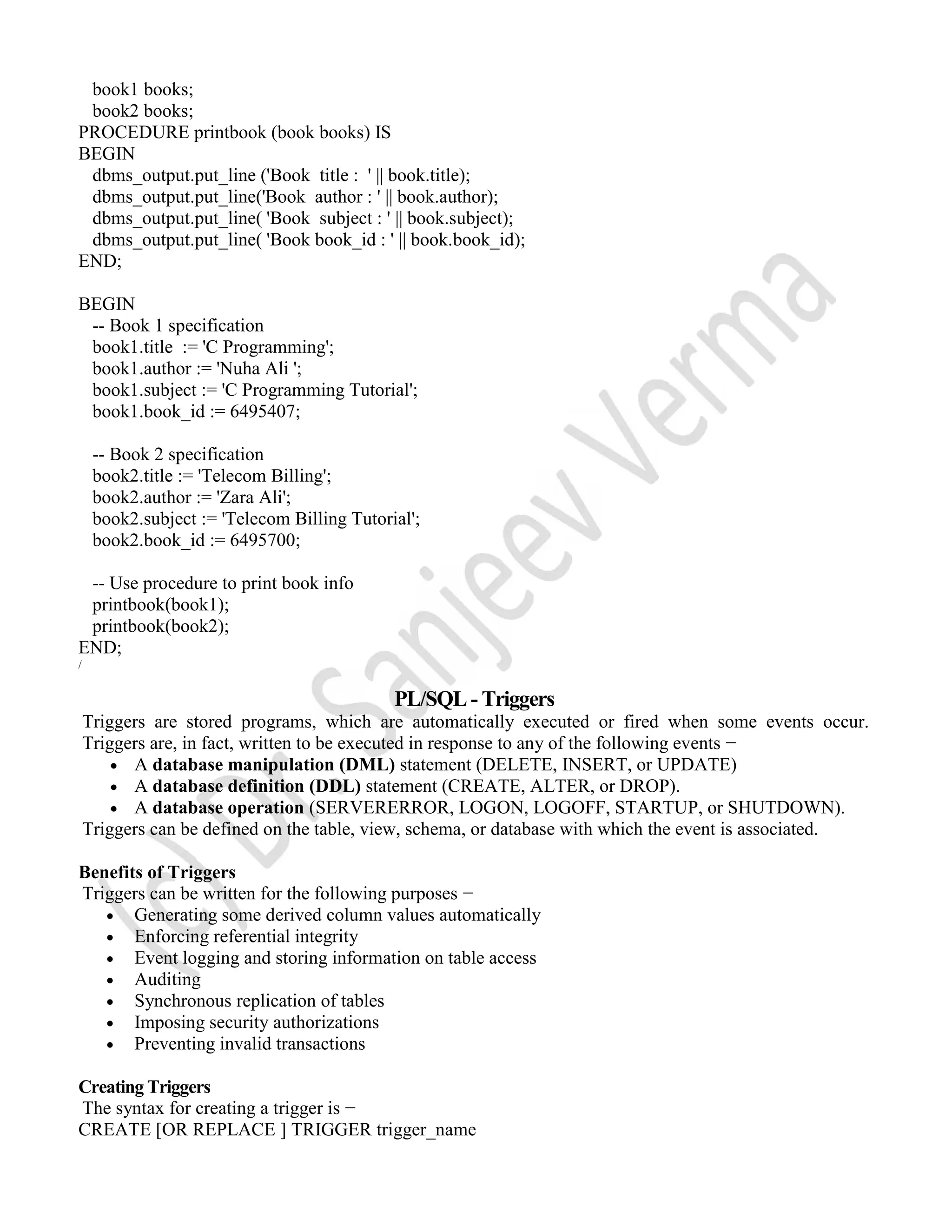 book1 books; book2 books; PROCEDURE printbook (book books) IS BEGIN dbms_output.put_line ('Book title : ' || book.title); dbms_output.put_line('Book author : ' || book.author); dbms_output.put_line( 'Book subject : ' || book.subject); dbms_output.put_line( 'Book book_id : ' || book.book_id); END; BEGIN -- Book 1 specification book1.title := 'C Programming'; book1.author := 'Nuha Ali '; book1.subject := 'C Programming Tutorial'; book1.book_id := 6495407; -- Book 2 specification book2.title := 'Telecom Billing'; book2.author := 'Zara Ali'; book2.subject := 'Telecom Billing Tutorial'; book2.book_id := 6495700; -- Use procedure to print book info printbook(book1); printbook(book2); END; / PL/SQL - Triggers Triggers are stored programs, which are automatically executed or fired when some events occur. Triggers are, in fact, written to be executed in response to any of the following events −  A database manipulation (DML) statement (DELETE, INSERT, or UPDATE)  A database definition (DDL) statement (CREATE, ALTER, or DROP).  A database operation (SERVERERROR, LOGON, LOGOFF, STARTUP, or SHUTDOWN). Triggers can be defined on the table, view, schema, or database with which the event is associated. Benefits of Triggers Triggers can be written for the following purposes −  Generating some derived column values automatically  Enforcing referential integrity  Event logging and storing information on table access  Auditing  Synchronous replication of tables  Imposing security authorizations  Preventing invalid transactions Creating Triggers The syntax for creating a trigger is − CREATE [OR REPLACE ] TRIGGER trigger_name 