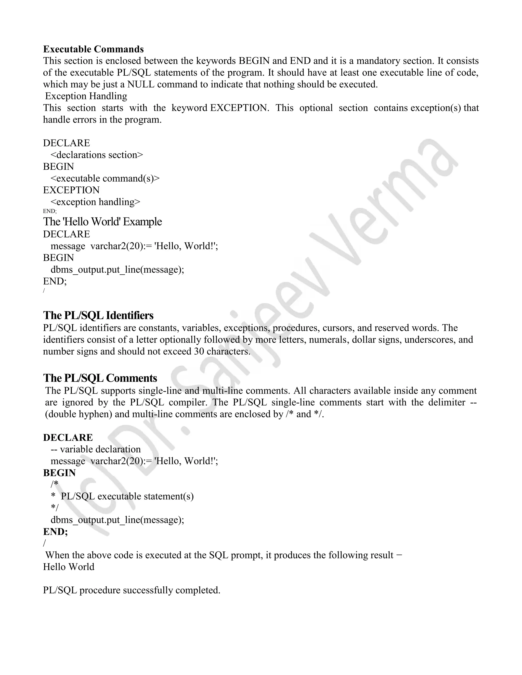 Executable Commands This section is enclosed between the keywords BEGIN and END and it is a mandatory section. It consists of the executable PL/SQL statements of the program. It should have at least one executable line of code, which may be just a NULL command to indicate that nothing should be executed. Exception Handling This section starts with the keyword EXCEPTION. This optional section contains exception(s) that handle errors in the program. DECLARE <declarations section> BEGIN <executable command(s)> EXCEPTION <exception handling> END; The 'Hello World' Example DECLARE message varchar2(20):= 'Hello, World!'; BEGIN dbms_output.put_line(message); END; / The PL/SQL Identifiers PL/SQL identifiers are constants, variables, exceptions, procedures, cursors, and reserved words. The identifiers consist of a letter optionally followed by more letters, numerals, dollar signs, underscores, and number signs and should not exceed 30 characters. The PL/SQL Comments The PL/SQL supports single-line and multi-line comments. All characters available inside any comment are ignored by the PL/SQL compiler. The PL/SQL single-line comments start with the delimiter -- (double hyphen) and multi-line comments are enclosed by /* and */. DECLARE -- variable declaration message varchar2(20):= 'Hello, World!'; BEGIN /* * PL/SQL executable statement(s) */ dbms_output.put_line(message); END; / When the above code is executed at the SQL prompt, it produces the following result − Hello World PL/SQL procedure successfully completed. 