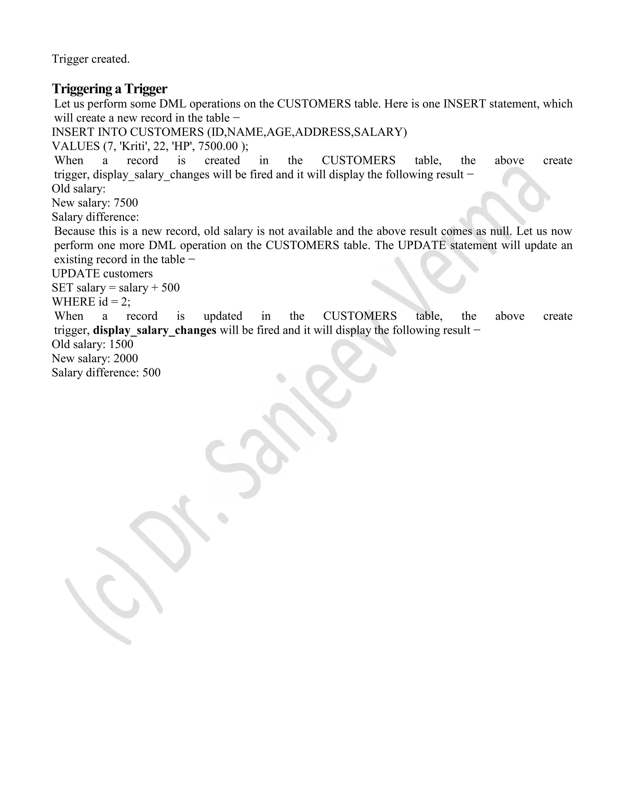 Trigger created. Triggering a Trigger Let us perform some DML operations on the CUSTOMERS table. Here is one INSERT statement, which will create a new record in the table − INSERT INTO CUSTOMERS (ID,NAME,AGE,ADDRESS,SALARY) VALUES (7, 'Kriti', 22, 'HP', 7500.00 ); When a record is created in the CUSTOMERS table, the above create trigger, display_salary_changes will be fired and it will display the following result − Old salary: New salary: 7500 Salary difference: Because this is a new record, old salary is not available and the above result comes as null. Let us now perform one more DML operation on the CUSTOMERS table. The UPDATE statement will update an existing record in the table − UPDATE customers SET salary = salary + 500 WHERE id = 2; When a record is updated in the CUSTOMERS table, the above create trigger, display_salary_changes will be fired and it will display the following result − Old salary: 1500 New salary: 2000 Salary difference: 500 