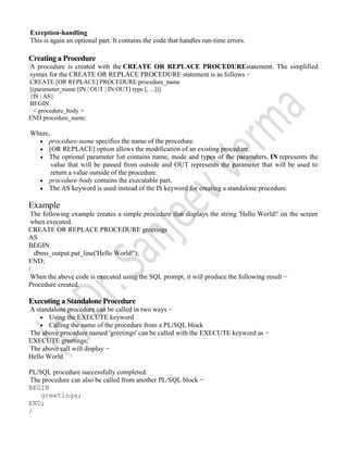 Exception-handling
This is again an optional part. It contains the code that handles run-time errors.
Creating a Procedure
A procedure is created with the CREATE OR REPLACE PROCEDUREstatement. The simplified
syntax for the CREATE OR REPLACE PROCEDURE statement is as follows −
CREATE [OR REPLACE] PROCEDURE procedure_name
[(parameter_name [IN | OUT | IN OUT] type [, ...])]
{IS | AS}
BEGIN
< procedure_body >
END procedure_name;
Where,
 procedure-name specifies the name of the procedure.
 [OR REPLACE] option allows the modification of an existing procedure.
 The optional parameter list contains name, mode and types of the parameters. IN represents the
value that will be passed from outside and OUT represents the parameter that will be used to
return a value outside of the procedure.
 procedure-body contains the executable part.
 The AS keyword is used instead of the IS keyword for creating a standalone procedure.
Example
The following example creates a simple procedure that displays the string 'Hello World!' on the screen
when executed.
CREATE OR REPLACE PROCEDURE greetings
AS
BEGIN
dbms_output.put_line('Hello World!');
END;
/
When the above code is executed using the SQL prompt, it will produce the following result −
Procedure created.
Executing a Standalone Procedure
A standalone procedure can be called in two ways −
 Using the EXECUTE keyword
 Calling the name of the procedure from a PL/SQL block
The above procedure named 'greetings' can be called with the EXECUTE keyword as −
EXECUTE greetings;
The above call will display −
Hello World
PL/SQL procedure successfully completed.
The procedure can also be called from another PL/SQL block −
BEGIN
greetings;
END;
/
 