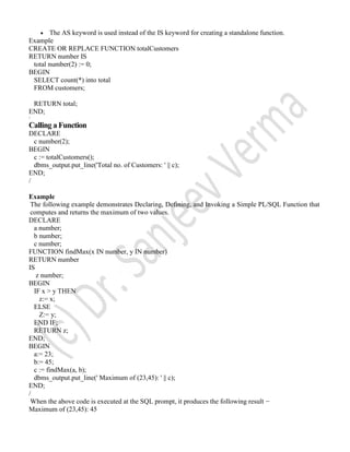 The AS keyword is used instead of the IS keyword for creating a standalone function.
Example
CREATE OR REPLACE FUNCTION totalCustomers
RETURN number IS
total number(2) := 0;
BEGIN
SELECT count(*) into total
FROM customers;
RETURN total;
END;
/
Calling a Function
DECLARE
c number(2);
BEGIN
c := totalCustomers();
dbms_output.put_line('Total no. of Customers: ' || c);
END;
/
Example
The following example demonstrates Declaring, Defining, and Invoking a Simple PL/SQL Function that
computes and returns the maximum of two values.
DECLARE
a number;
b number;
c number;
FUNCTION findMax(x IN number, y IN number)
RETURN number
IS
z number;
BEGIN
IF x > y THEN
z:= x;
ELSE
Z:= y;
END IF;
RETURN z;
END;
BEGIN
a:= 23;
b:= 45;
c := findMax(a, b);
dbms_output.put_line(' Maximum of (23,45): ' || c);
END;
/
When the above code is executed at the SQL prompt, it produces the following result −
Maximum of (23,45): 45
 