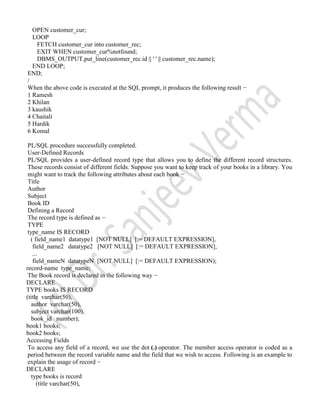 OPEN customer_cur;
LOOP
FETCH customer_cur into customer_rec;
EXIT WHEN customer_cur%notfound;
DBMS_OUTPUT.put_line(customer_rec.id || ' ' || customer_rec.name);
END LOOP;
END;
/
When the above code is executed at the SQL prompt, it produces the following result −
1 Ramesh
2 Khilan
3 kaushik
4 Chaitali
5 Hardik
6 Komal
PL/SQL procedure successfully completed.
User-Defined Records
PL/SQL provides a user-defined record type that allows you to define the different record structures.
These records consist of different fields. Suppose you want to keep track of your books in a library. You
might want to track the following attributes about each book −
Title
Author
Subject
Book ID
Defining a Record
The record type is defined as −
TYPE
type_name IS RECORD
( field_name1 datatype1 [NOT NULL] [:= DEFAULT EXPRESSION],
field_name2 datatype2 [NOT NULL] [:= DEFAULT EXPRESSION],
...
field_nameN datatypeN [NOT NULL] [:= DEFAULT EXPRESSION);
record-name type_name;
The Book record is declared in the following way −
DECLARE
TYPE books IS RECORD
(title varchar(50),
author varchar(50),
subject varchar(100),
book_id number);
book1 books;
book2 books;
Accessing Fields
To access any field of a record, we use the dot (.) operator. The member access operator is coded as a
period between the record variable name and the field that we wish to access. Following is an example to
explain the usage of record −
DECLARE
type books is record
(title varchar(50),
 