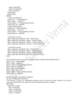 author varchar(50),
subject varchar(100),
book_id number);
book1 books;
book2 books;
BEGIN
-- Book 1 specification
book1.title := 'C Programming';
book1.author := 'Nuha Ali ';
book1.subject := 'C Programming Tutorial';
book1.book_id := 6495407;
-- Book 2 specification
book2.title := 'Telecom Billing';
book2.author := 'Zara Ali';
book2.subject := 'Telecom Billing Tutorial';
book2.book_id := 6495700;
-- Print book 1 record
dbms_output.put_line('Book 1 title : '|| book1.title);
dbms_output.put_line('Book 1 author : '|| book1.author);
dbms_output.put_line('Book 1 subject : '|| book1.subject);
dbms_output.put_line('Book 1 book_id : ' || book1.book_id);
-- Print book 2 record
dbms_output.put_line('Book 2 title : '|| book2.title);
dbms_output.put_line('Book 2 author : '|| book2.author);
dbms_output.put_line('Book 2 subject : '|| book2.subject);
dbms_output.put_line('Book 2 book_id : '|| book2.book_id);
END;
/
When the above code is executed at the SQL prompt, it produces the following result −
Book 1 title : C Programming
Book 1 author : Nuha Ali
Book 1 subject : C Programming Tutorial
Book 1 book_id : 6495407
Book 2 title : Telecom Billing
Book 2 author : Zara Ali
Book 2 subject : Telecom Billing Tutorial
Book 2 book_id : 6495700
PL/SQL procedure successfully completed.
Records as Subprogram Parameters
You can pass a record as a subprogram parameter just as you pass any other variable. You can also
access the record fields in the same way as you accessed in the above example −
DECLARE
type books is record
(title varchar(50),
author varchar(50),
subject varchar(100),
book_id number);
 