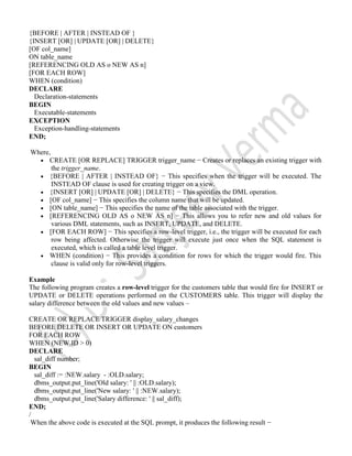 {BEFORE | AFTER | INSTEAD OF }
{INSERT [OR] | UPDATE [OR] | DELETE}
[OF col_name]
ON table_name
[REFERENCING OLD AS o NEW AS n]
[FOR EACH ROW]
WHEN (condition)
DECLARE
Declaration-statements
BEGIN
Executable-statements
EXCEPTION
Exception-handling-statements
END;
Where,
 CREATE [OR REPLACE] TRIGGER trigger_name − Creates or replaces an existing trigger with
the trigger_name.
 {BEFORE | AFTER | INSTEAD OF} − This specifies when the trigger will be executed. The
INSTEAD OF clause is used for creating trigger on a view.
 {INSERT [OR] | UPDATE [OR] | DELETE} − This specifies the DML operation.
 [OF col_name] − This specifies the column name that will be updated.
 [ON table_name] − This specifies the name of the table associated with the trigger.
 [REFERENCING OLD AS o NEW AS n] − This allows you to refer new and old values for
various DML statements, such as INSERT, UPDATE, and DELETE.
 [FOR EACH ROW] − This specifies a row-level trigger, i.e., the trigger will be executed for each
row being affected. Otherwise the trigger will execute just once when the SQL statement is
executed, which is called a table level trigger.
 WHEN (condition) − This provides a condition for rows for which the trigger would fire. This
clause is valid only for row-level triggers.
Example
The following program creates a row-level trigger for the customers table that would fire for INSERT or
UPDATE or DELETE operations performed on the CUSTOMERS table. This trigger will display the
salary difference between the old values and new values –
CREATE OR REPLACE TRIGGER display_salary_changes
BEFORE DELETE OR INSERT OR UPDATE ON customers
FOR EACH ROW
WHEN (NEW.ID > 0)
DECLARE
sal_diff number;
BEGIN
sal_diff := :NEW.salary - :OLD.salary;
dbms_output.put_line('Old salary: ' || :OLD.salary);
dbms_output.put_line('New salary: ' || :NEW.salary);
dbms_output.put_line('Salary difference: ' || sal_diff);
END;
/
When the above code is executed at the SQL prompt, it produces the following result −
 