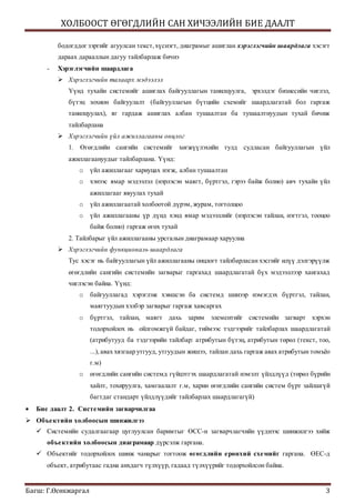 ХОЛБООСТ ӨГӨГДЛИЙН САН ХИЧЭЭЛИЙН БИЕ ДААЛТ
Багш: Г.Өсөхжаргал 3
бодогддог зэргийг агуулсан текст,хүснэгт, диаграмыг ашиглан хэрэглэгчийн шаардлага хэсэгт
дараах дарааллын дагуу тайлбарлаж бичнэ
- Хэрэглэгчийн шаардлага
 Хэрэглэгчийн талаарх мэдээлэл
Үүнд тухайн системийг ашиглах байгууллагын танилцуулга, эрхэлдэг бизнесийн чиглэл,
бүтэц зохион байгуулалт (байгууллагын бүтцийн схемийг шаардлагатай бол гаргаж
танилцуулах), яг гардаж ашиглах албан тушаалтан ба тушаалтнуудын тухай бичиж
тайлбарлана
 Хэрэглэгчийн үйл ажиллагааны онцлог
1. Өгөгдлийн сангийн системийг хөгжүүлэхийн тулд судласан байгууллагын үйл
ажиллагаануудыг тайлбарлана. Үүнд:
o үйл ажиллагааг хариуцах нэгж, албан тушаалтан
o хэнээс ямар мэдээлэл (нэрлэсэн маягт, бүртгэл, гэрээ байж болно) авч тухайн үйл
ажиллагааг явуулах тухай
o үйл ажиллагаатай холбоотой дүрэм, журам, тогтолцоо
o үйл ажиллагааны үр дүнд хэнд ямар мэдээллийг (нэрлэсэн тайлан, нэгтгэл, тооцоо
байж болно) гаргаж өгөх тухай
2. Тайлбарыг үйл ажиллагааны урсгалын диаграмаар харуулна
 Хэрэглэгчийн функциональ шаардлага
Тус хэсэг нь байгууллагын үйл ажиллагааны онцлогт тайлбарласан хэсгийг илүү дэлгэрүүлж
өгөгдлийн сангийн системийн загварыг гаргахад шаардлагатай бүх мэдээллээр хангахад
чиглэсэн байна. Үүнд:
o байгууллагад хэрэглэж хэвшсэн ба системд шинээр нэмэгдэх бүртгэл, тайлан,
маягтуудын хэлбэр загварыг гаргаж хавсаргах
o бүртгэл, тайлан, маягт дахь зарим элементийг системийн загварт хэрхэн
тодорхойлох нь ойлгомжгүй байдаг, тиймээс тэдгээрийг тайлбарлах шаардлагатай
(атрибутууд ба тэдгээрийн тайлбар: атрибутын бүтэц, атрибутын төрөл (текст, тоо,
...), авах хязгаар утгууд, утгуудын жишээ, тайлан дахь гаргаж авах атрибутын томъёо
г.м)
o өгөгдлийн сангийн системд гүйцэтгэх шаардлагатай нэмэлт үйлдлүүд (төрөл бүрийн
хайлт, тохируулга, хамгаалалт г.м, харин өгөгдлийн сангийн систем бүрт зайлшгүй
багтдаг стандарт үйлдлүүдийг тайлбарлах шаардлагагүй)
 Бие даалт 2. Системийн загварчилгаа
 Объектийн холбоосын шинжилгээ
 Системийн судалгаагаар цуглуулсан баримтыг ӨСС-н загварчлагчийн үүднээс шинжилгээ хийж
объектийн холбоосын диаграмаар дүрсэлж гаргана.
 Объектийг тодорхойлох шинж чанарыг тогтоож өгөгдлийн ерөнхий схемийг гаргана. ӨЕС-д
объект, атрибутаас гадна анхдагч түлхүүр, гадаад түлхүүрийг тодорхойлсон байна.
 