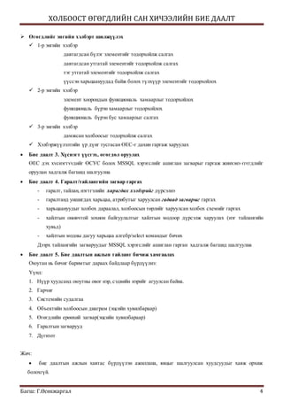 ХОЛБООСТ ӨГӨГДЛИЙН САН ХИЧЭЭЛИЙН БИЕ ДААЛТ
Багш: Г.Өсөхжаргал 4
 Өгөгдлийг энгийн хэлбэрт шилжүүлэх
 1-р энгийн хэлбэр
давтагдсан бүлэг элементийг тодорхойлж салгах
давтагдсан утгатай элементийг тодорхойлж салгах
тэг утгатай элементийг тодорхойлж салгах
үүссэн харьцаануудад байж болох түлхүүр элементийг тодорхойлох
 2-р энгийн хэлбэр
элемент хоорондын функциональ хамаарлыг тодорхойлох
функциональ бүрэн хамаарлыг тодорхойлох
функциональ бүрэн бус хамаарлыг салгах
 3-р энгийн хэлбэр
дамжсан холбоосыг тодорхойлж салгах
 Хэлбэржүүлэлтийн үр дүнг тусгасан ӨЕС-г дахин гаргаж харуулах
 Бие даалт 3. Хүснэгт үүсгэх, өгөгдөл оруулах
ӨЕС дэх хvснэгтvvдийг ӨСУС болох MSSQL хэрэгслийг ашиглан загварыг гаргаж жинхэнэ єгєгдлийг
оруулан хадгалж багшид шалгуулна
 Бие даалт 4. Гаралт/тайлангийн загвар гаргах
- гаралт, тайлан, нэгтгэлийн харагдах хэлбэрийг дүрсэлнэ
- гаралтанд уншигдах харьцаа, атрибутыг харуулсан гадаад загварыг гаргах
- харьцаануудыг холбох дараалал, холбоосын төрлийг харуулсан холбох схемийг гаргах
- хайлтын оновчтой зохион байгуулалтыг хайлтын модоор дүрсэлж харуулах (нэг тайлангийн
хувьд)
- хайлтын модны дагуу харьцаа алгебр/select командыг бичих
Дээрх тайлангийн загваруудыг MSSQL хэрэгслийг ашиглан гарган хадгалж багшид шалгуулна
 Бие даалт 5. Бие даалтын ажлын тайланг бичиж хамгаалах
Оюутан нь бичиг баримтыг дараах байдлаар бүрдүүлнэ:
Үүнд:
1. Нүүр хуудсанд оюутны овог нэр, сэдвийн нэрийг агуулсан байна.
2. Гарчиг
3. Системийн судалгаа
4. Объектийн холбоосын диаграм (эцсийн хувилбараар)
5. Өгөгдлийн ерөнхий загвар(эцсийн хувилбараар)
6. Гаралтын загварууд
7. Дүгнэлт
Жич:
 бие даалтын ажлын хавтас бүрдүүлэн ажиллана, явцыг шалгуулсан хуудсуудыг хаяж орхиж
болохгүй.
 