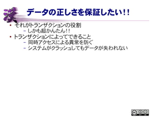 データの正しさを保証したい！！
● それがトランザクションの役割
– しかも超かんたん！！
● トランザクションによってできること
– 同時アクセスによる異常を防ぐ
– システムがクラッシュしてもデータが失われない
 