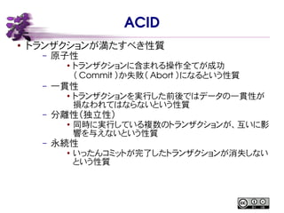 ACID
● トランザクションが満たすべき性質
– 原子性
● トランザクションに含まれる操作全てが成功
（ Commit ）か失敗（ Abort ）になるという性質
– 一貫性
●
トランザクションを実行した前後ではデータの一貫性が
損なわれてはならないという性質
– 分離性（独立性）
● 同時に実行している複数のトランザクションが、互いに影
響を与えないという性質
– 永続性
●
いったんコミットが完了したトランザクションが消失しない
という性質
 