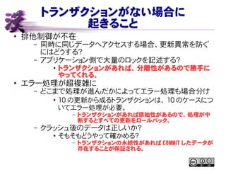 トランザクションがない場合に
起きること
● 排他制御が不在
– 同時に同じデータへアクセスする場合、更新異常を防ぐ
にはどうする？
– アプリケーション側で大量のロックを記述する？
● トランザクションがあれば、分離性があるので勝手に
やってくれる。
●
エラー処理が超複雑に
– どこまで処理が進んだかによってエラー処理も場合分け
●
10 の更新から成るトランザクションは、 10 のケースにつ
いてエラー処理が必要。
– トランザクションがあれば原始性があるので、処理が中
断するとすべての更新をロールバック。
– クラッシュ後のデータは正しいか？
●
そもそもどうやって確かめる？
– トランザクションの永続性があれば COMMIT したデータが
存在することが保証される。
 