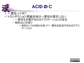 ACID の C
● 一貫性って何？
●
トランザクション理論自体は一貫性を規定しない
– 一貫性を定義するのはアプリケーションの役目
– 制約などを使う
●
制約という仕組みを使って一貫性を記述するのはアプリ
ケーション
 