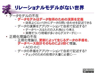 リレーショナルモデルがない世界
● データモデルの不在
– データモデルはデータ取得のための演算を定義
● 効率よくコンパクトにデータの問い合わせを記述できる
– データの演算をアプリケーションで自前で記述する？
● データベースはただの入れ物という考え
●
実際そういう現場が多いからデスマーチに・・・
●
正規化理論の不在
– 正規化理論は、更新によって生じるデータの矛盾を、
データベース設計そのものにより防ぐ理論。
●
ACID の C
– データの矛盾をアプリケーションで自前で記述する？
● チェックのための処理が大量に必要に・・・
 