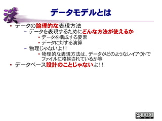 データモデルとは
● データの論理的な表現方法
– データを表現するためにどんな方法が使えるか
● データを構成する要素
● データに対する演算
– 物理じゃないよ！！
●
物理的な表現方法は、データがどのようなレイアウトで
ファイルに格納されているか等
●
データベース設計のことじゃないよ！！
 