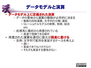 データモデルと演算
● データモデル上に定義された演算
– データの意味から演算の種類が必然的に決まる
● 整数の四則演算、文字列の分解・連結
● リレーショナルモデルの射影、制限、結合
etc
– 処理系に最初から用意されている
●
高速で信頼できる操作
● 用意された演算を適切に使えば簡素に書ける
– 反例：文字列で配列を実装するケースを考えよ
● 遅い
●
実装できてもバグだらけ
●
そもそも実装する意味がない
 