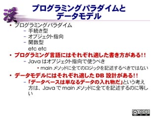 プログラミングパラダイムと
データモデル
● プログラミングパラダイム
– 手続き型
– オブジェクト指向
– 関数型
etc etc
● プログラミング言語にはそれぞれ適した書き方がある！！
– Java はオブジェクト指向で使うべき
●
main メソッドに全てのロジックを記述するべきではない
●
データモデルにはそれぞれ適した DB 設計がある！！
– 「データベースは単なるデータの入れ物だ」という考え
方は、 Java で main メソッドに全てを記述するのに等し
い
 