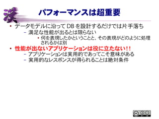 パフォーマンスは超重要
●
データモデルに沿って DB を設計するだけでは片手落ち
– 満足な性能が出るとは限らない
● 何を表現したかということと、その表現がどのように処理
されるかは別
●
性能が出ないアプリケーションは役に立たない！！
– アプリケーションは実用的であってこそ意味がある
– 実用的なレスポンスが得られることは絶対条件
 